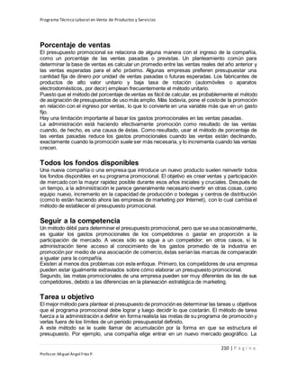 Programa Técnico Laboral en Venta de Productos y Servicios
210 | P á g i n a
Profesor:Miguel Ángel Frías P.
Porcentaje de ventas
El presupuesto promocional se relaciona de alguna manera con el ingreso de la compañía,
como un porcentaje de las ventas pasadas o previstas. Un planteamiento común para
determinar la base de ventas es calcular un promedio entre las ventas reales del año anterior y
las ventas esperadas para el año próximo. Algunas empresas prefieren presupuestar una
cantidad fija de dinero por unidad de ventas pasadas o futuras esperadas. Los fabricantes de
productos de alto valor unitario y baja tasa de rotación (automóviles o aparatos
electrodomésticos, por decir) emplean frecuentemente el método unitario.
Puesto que el método del porcentaje de ventas es fácil de calcular, es probablemente el método
de asignación de presupuestos de uso más amplio. Más todavía, pone el costode la promoción
en relación con el ingreso por ventas, lo que lo convierte en una variable más que en un gasto
fijo.
Hay una limitación importante al basar los gastos promocionales en las ventas pasadas.
La administración está haciendo efectivamente promoción como resultado de las ventas
cuando, de hecho, es una causa de éstas. Como resultado, usar el método de porcentaje de
las ventas pasadas reduce los gastos promocionales cuando las ventas están declinando,
exactamente cuando la promoción suele ser más necesaria, y lo incrementa cuando las ventas
crecen.
Todos los fondos disponibles
Una nueva compañía o una empresa que introduce un nuevo producto suelen reinvertir todos
los fondos disponibles en su programa promocional. El objetivo es crear ventas y participación
de mercado con la mayor rapidez posible durante esos años iniciales y cruciales. Después de
un tiempo, a la administración le parece generalmente necesario invertir en otras cosas, como
equipo nuevo, incremento en la capacidad de producción o bodegas y centros de distribución
(como lo están haciendo ahora las empresas de marketing por Internet), con lo cual cambia el
método de establecer el presupuesto promocional.
Seguir a la competencia
Un método débil para determinar el presupuesto promocional, pero que se usa ocasionalmente,
es igualar los gastos promocionales de los competidores o gastar en proporción a la
participación de mercado. A veces sólo se sigue a un competidor; en otros casos, si la
administración tiene acceso al conocimiento de los gastos promedio de la industria en
promoción por medio de una asociación de comercio, éstas serían las marcas de comparación
a igualar para la compañía.
Existen al menos dos problemas con este enfoque. Primero, los competidores de una empresa
pueden estar igualmente extraviados sobre cómo elaborar un presupuesto promocional.
Segundo, las metas promocionales de una empresa pueden ser muy diferentes de las de sus
competidores, debido a las diferencias en la planeación estratégica de marketing.
Tarea u objetivo
El mejor método para plantear el presupuesto de promoción es determinar las tareas u objetivos
que el programa promocional debe lograr y luego decidir lo que costarán. El método de tarea
fuerza a la administración a definir en forma realista las metas de su programa de promoción y
verlas fuera de los límites de un periodo presupuestal definido.
A este método se le suele llamar de acumulación por la forma en que se estructura el
presupuesto. Por ejemplo, una compañía elige entrar en un nuevo mercado geográfico. La
 