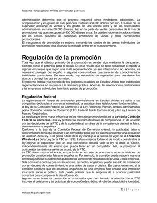 Programa Técnico Laboral en Venta de Productos y Servicios
211 | P á g i n a
Profesor:Miguel Ángel Frías P.
administración determina que el proyecto requerirá cinco vendedores adicionales. La
compensación y los gastos de este personal costarán 350 000 dólares por año. El salario de un
supervisor adicional de ventas y los gastos de una oficina extra y de las necesidades
administrativas sumarán 80 000 dólares. Así, en la parte de ventas personales de la mezcla
promocional hay que presupuestar 430 000 dólares extra. Se pueden hacer estimados similares
por los costos previstos de publicidad, promoción de ventas y otras herramientas
promocionales.
El presupuesto de promoción se elabora sumando los costos de las tareas individuales de
promoción necesarias para alcanzar la meta de entrar en el nuevo territorio.
Regulación de la promoción
Toda vez que el objetivo primario de la promoción es vender algo mediante la persuasión,
siempre existe el potencial para el abuso. De esto resulta que se debe desalentar o impedir a
algunas empresas que hagan una mala representación, ya sea intencional o no. Además, es
necesario proteger del engaño a algunos consumidores que carecen de conocimiento o
habilidades particulares. De este modo, hay necesidad de regulación para desalentar los
abusos y corregir los que se cometan.
El gobierno federal y la mayoría de los gobiernos estatales de Estados Unidos han establecido
reglamentaciones en respuesta a la demanda pública. Además, las asociaciones profesionales
y las empresas individuales han fijado pautas de promoción.
Regulación federal
La reglamentación federal de actividades promocionales en Estados Unidos se aplica a las
compañías dedicadas al comercio interestatal; la autorizan tres legislaciones fundamentales:
la Ley de la Comisión Federal de Comercio y la Ley Robinson-Patman, ambas administradas
por la Comisión Federal de Comercio (FTC, Federal Trade Commission), y la Ley Lanham de
Marcas Registradas.
La medida que tiene mayor influencia en los mensajes promocionales es la Ley de la Comisión
Federal de Comercio. Esta ley prohíbe los métodos desleales de competencia. Y, de acuerdo
con las decisiones de la FTC y de la corte federal, un área de la competencia desleal es falsa,
desorientadora o engañosa.
Conforme a la Ley de la Comisión Federal de Comercio original, la publicidad falsa o
desorientadora tenía que lesionar a un competidor para que se pudiera presentar una acusación
de violación de la ley. Esta grieta o falla de la ley condujo a la puesta en vigor de la Enmienda
Wheeler-Lea de la Ley de la FTC en 1938. Esta enmienda fortaleció de modo considerable la
ley original al especificar que un acto competitivo desleal viola la ley si daña al público,
independientemente del efecto que pueda tener en un competidor. Así, la protección al
consumidor también se volvió un asunto de la FTC.
La FTC tiene mucha influencia, en particular en el caso de anuncios u otras actividades de
promoción consideradas falsas o engañosas. Por ejemplo, la comisión puede requerir que una
empresajustifique sus derechos publicitarios sometiendo resultados de prueba u otra evidencia.
Si la comisión concluye que un anuncio es, de hecho, engañoso, puede sacarlo de circulación
con un decreto de consentimiento o una orden de cesar y desistir. En casos extremos, si la
comisión concluye que los anuncios engañosos de una empresa han creado una impresión
incorrecta sobre el público, ésta puede ordenar que la empresa dé a conocer publicidad
correctiva para compensar la desinformación.
Algunas otras áreas de protección al consumidor que han llamado la atención de la FTC
incluyen el préstamo y las prácticas de concesión de crédito, el robo de privacidad e identidad,
 