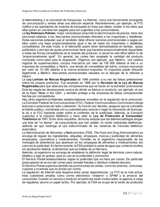 Programa Técnico Laboral en Venta de Productos y Servicios
212 | P á g i n a
Profesor:Miguel Ángel Frías P.
el telemarketing y la concesión de franquicias. La Internet, como una herramienta emergente
de comunicación y ventas atrae una atención especial. Recientemente, por ejemplo, la FTC
notificó a los operadores de motores de búsqueda en línea que deben revelar si los sitios que
ellos ponen en una lista han pagado para ser sugeridos a los consumidores.
La ley Robinson-Patman, mejor conocida por proscribir la discriminación de precios, tiene dos
secciones relativas a los descuentos promocionales ofrecidos a los mayoristas y detallistas.
Estas secciones estipulan que el vendedor debe ofrecer servicios promocionales o pagos por
ellos sobre una base proporcionalmente igual a las de todos los mayoristas o detallistas
competidores. De este modo, si el fabricante quiere tener demostradores en tiendas, apoyo
publicitario u otro tipo de ayuda promocional, tiene que hacerlos proporcionalmente disponibles
a todas las firmas competidoras en la reventa del producto. A veces ha sido difícil definir lo de
“proporcionalmente igual”. En general, las cortes han aceptado la cantidad del producto
comprado como base para la asignación. Digamos, por ejemplo, que Martin’s, una cadena
regional de supermercados, compra mercancía por valor de 150 000 dólares al año a un
mayorista de comestibles, y Hank’s, una tienda de comestibles del barrio, compra mercancía
por valor de 15 000 dólares a la misma empresa mayorista. El mayorista puede ofrecerle
legalmente a Martin’s descuentos promocionales valuados en el décuplo de lo ofrecido a
Hank’s.
La Ley Lanham de Marcas Registradas de 1946 prohibió a su vez las falsas pretensiones
sobre los propios productos. Fue ampliada en 1988 por la Revisión de la Ley de Marcas
Registradas para que abarcara las comparaciones que se hacen en la actividad promocional.
Esta ley regula las declaraciones acerca de dónde se fabrica un producto, por ejemplo, el uso
de la frase “Made in the USA”, y también protege a las empresas de falsas comparaciones
hechas por competidores.
Hay otros organismos federales estadounidenses envueltos en la regulación de la promoción.
La Comisión Federal de Comunicaciones (FCC, Federal Communications Commission) otorga
licencias a estaciones de radio y televisión. Su función por decreto, asegurar que se considere
el interés público, combinada con su autoridad para revocar o negar la renovación de licencias,
le da a la FCC bastante poder sobre el contenido de la publicidad. Además, la Comisión
supervisa a la industria telefónica y hace valer la Ley de Protección al Consumidor
Telefónico de 1991. Entre otros requisitos, dicha ley estipula que los telemercadólogos tengan
una lista de “no llamar”, de consumidores que han pedido no recibir solicitudes telefónicas,
además de que restringe el uso indiscriminado de los sistemas de mercado telefónico
automático.
La Administración de Alimentos y Medicamentos (FDA, The Food and Drug Administration) se
encarga de regular los ingredientes, etiquetas, empaques, marcas y publicidad de alimentos
empacados, cosméticos y medicamentos. También es el organismo responsable de los
mensajes de advertencia que aparecen en los empaques de alimentos y medicamentos, así
comoen la publicidad. En fecha reciente, la FDA prohibió la venta de agua que contenía nicotina
sin aprobación federal, al dictaminar que se trataba de un fármaco.
Además, el organismo se encarga de establecer la definición legal de términos como natural,
dietético y bajo en grasas, para su uso en la publicidad y promoción.
El Servicio Postal estadounidense regula la publicidad que se hace por correo. De particular
preocupación es el uso del correo para cometer fraudes o distribuir material obsceno.
El Servicio Postal supervisa también las promociones de ventas, como los premios, concursos,
cupones y muestras que se envían por correo.
La regulación de Internet está dispersa entre varias dependencias. La FTC es la más activa,
trata cuestiones amplias como correo electrónico “chatarra” o SPAM y la privacía del
consumidor.Cuando un servicio o producto en particular están involucrados, la agencia a cargo
de regularlos asume un papel activo. Por ejemplo, la FDA se ocupa de la venta de productos
 