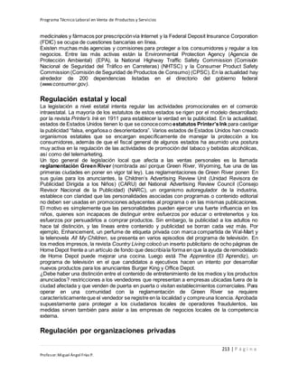 Programa Técnico Laboral en Venta de Productos y Servicios
213 | P á g i n a
Profesor:Miguel Ángel Frías P.
medicinales y fármacos por prescripciónvía Internet y la Federal Deposit Insurance Corporation
(FDIC) se ocupa de cuestiones bancarias en línea.
Existen muchas más agencias y comisiones para proteger a los consumidores y regular a los
negocios. Entre las más activas están la Environmental Protection Agency (Agencia de
Protección Ambiental) (EPA), la National Highway Traffic Safety Commission (Comisión
Nacional de Seguridad del Tráfico en Carreteras) (NHTSC) y la Consumer Product Safety
Commission (Comisión de Seguridad de Productos de Consumo) (CPSC). En la actualidad hay
alrededor de 200 dependencias listadas en el directorio del gobierno federal
(www.consumer.gov).
Regulación estatal y local
La legislación a nivel estatal intenta regular las actividades promocionales en el comercio
intraestatal. La mayoría de los estatutos de estos estados se rigen por el modelo desarrollado
por la revista Printer’s Ink en 1911 para establecer la verdad en la publicidad. En la actualidad,
estados de Estados Unidos tienen lo que se conocecomo estatutos Printer’sInk para castigar
la publicidad “falsa, engañosa o desorientadora”. Varios estados de Estados Unidos han creado
organismos estatales que se encargan específicamente de manejar la protección a los
consumidores, además de que el fiscal general de algunos estados ha asumido una postura
muy activa en la regulación de las actividades de promoción del tabaco y bebidas alcohólicas,
así como del telemarketing.
Un tipo general de legislación local que afecta a las ventas personales es la llamada
reglamentación Green River (nombrada así porque Green River, Wyoming, fue una de las
primeras ciudades en poner en vigor tal ley). Las reglamentaciones de Green River ponen En
sus guías para los anunciantes, la Children’s Advertising Review Unit (Unidad Revisora de
Publicidad Dirigida a los Niños) (CARU) del National Advertising Review Council (Consejo
Revisor Nacional de la Publicidad) (NARC), un organismo autoregulador de la industria,
establece con claridad que las personalidades asociadas con programas o contenido editorial
no deben ser usadas en promociones adyacentes al programa o en las mismas publicaciones.
El motivo es simplemente que las personalidades pueden ejercer una fuerte influencia en los
niños, quienes son incapaces de distinguir entre esfuerzos por educar o entretenerlos y los
esfuerzos por persuadirlos a comprar productos. Sin embargo, la publicidad a los adultos no
hace tal distinción, y las líneas entre contenido y publicidad se borran cada vez más. Por
ejemplo, Enhancement, un perfume de etiqueta privada con marca compartida de Wal-Mart y
la telenovela All My Children, se presenta en varios episodios del programa de televisión. En
los medios impresos, la revista Country Living colocó un inserto publicitario de ocho páginas de
Home Depot frente a un artículo de fondo que describíala forma en que la ayuda de remodelado
de Home Depot puede mejorar una cocina. Luego está The Apprentice (El Aprendiz), un
programa de televisión en el que candidatos a ejecutivos hacen un intento por desarrollar
nuevos productos para los anunciantes Burger King y Office Depot.
¿Debe haber una distinción entre el contenido de entretenimiento de los medios y los productos
anunciados? restricciones a los vendedores que representan a empresas ubicadas fuera de la
ciudad afectada y que venden de puerta en puerta o visitan establecimientos comerciales. Para
operar en una comunidad con la reglamentación de Green River se requiere
característicamenteque el vendedor se registre en la localidad y compreuna licencia. Aprobada
supuestamente para proteger a los ciudadanos locales de operadores fraudulentos, las
medidas sirven también para aislar a las empresas de negocios locales de la competencia
externa.
Regulación por organizaciones privadas
 