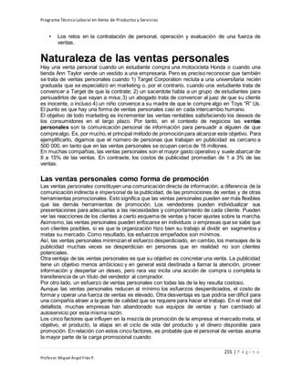 Programa Técnico Laboral en Venta de Productos y Servicios
215 | P á g i n a
Profesor:Miguel Ángel Frías P.
• Los retos en la contratación de personal, operación y evaluación de una fuerza de
ventas.
Naturaleza de las ventas personales
Hay una venta personal cuando un estudiante compra una motocicleta Honda o cuando una
tienda Ann Taylor vende un vestido a una empresaria. Pero es preciso reconocer que también
se trata de ventas personales cuando 1) Target Corporation recluta a una universitaria recién
graduada que se especializó en marketing o, por el contrario, cuando una estudiante trata de
convencer a Target de que la contrate; 2) un sacerdote habla a un grupo de estudiantes para
persuadirlos de que vayan a misa; 3) un abogado trata de convencer al juez de que su cliente
es inocente, o incluso 4) un niño convence a su madre de que le compre algo en Toys “R” Us.
El punto es que hay una forma de ventas personales casi en cada intercambio humano.
El objetivo de todo marketing es incrementar las ventas rentables satisfaciendo los deseos de
los consumidores en el largo plazo. Por tanto, en el contexto de negocios las ventas
personales son la comunicación personal de información para persuadir a alguien de que
comprealgo. Es, por mucho,el principal método de promociónpara alcanzar este objetivo. Para
ejemplificarlo, digamos que el número de personas que trabajan en publicidad es cercano a
500 000, en tanto que en las ventas personales se ocupan cerca de 16 millones.
En muchas compañías, las ventas personales son el mayor gasto operativo y suele abarcar de
8 a 15% de las ventas. En contraste, los costos de publicidad promedian de 1 a 3% de las
ventas.
Las ventas personales como forma de promoción
Las ventas personales constituyen una comunicación directa de información, a diferencia de la
comunicación indirecta e impersonal de la publicidad, de las promociones de ventas y de otras
herramientas promocionales. Esto significa que las ventas personales pueden ser más flexibles
que las demás herramientas de promoción. Los vendedores pueden individualizar sus
presentaciones para adecuarlas a las necesidades y comportamiento de cada cliente. Pueden
ver las reacciones de los clientes a cierto esquema de ventas y hacer ajustes sobre la marcha.
Asimismo, las ventas personales pueden enfocarse en individuos o empresas que se sabe que
son clientes posibles, si es que la organización hizo bien su trabajo al dividir en segmentos y
metas su mercado. Como resultado, los esfuerzos empeñados son mínimos.
Así, las ventas personales minimizan el esfuerzo desperdiciado, en cambio, los mensajes de la
publicidad muchas veces se desperdician en personas que en realidad no son clientes
potenciales.
Otra ventaja de las ventas personales es que su objetivo es concretar una venta. La publicidad
tiene un objetivo menos ambicioso y en general está destinada a llamar la atención, proveer
información y despertar un deseo, pero rara vez incita una acción de compra o completa la
transferencia de un título del vendedor al comprador.
Por otro lado, un esfuerzo de ventas personales con todas las de la ley resulta costoso.
Aunque las ventas personales reducen al mínimo los esfuerzos desperdiciados, el costo de
formar y operar una fuerza de ventas es elevado. Otra desventaja es que podría ser difícil para
una compañía atraer a la gente de calidad que se requiere para hacer el trabajo. En el nivel del
detallista, muchas empresas han abandonado sus equipos de ventas y han cambiado al
autoservicio por esta misma razón.
Los cinco factores que influyen en la mezcla de promoción de la empresa: el mercado meta, el
objetivo, el producto, la etapa en el ciclo de vida del producto y el dinero disponible para
promoción. En relación con estos cinco factores, es probable que el personal de ventas asuma
la mayor parte de la carga promocional cuando:
 