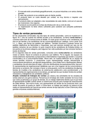 Programa Técnico Laboral en Venta de Productos y Servicios
216 | P á g i n a
Profesor:Miguel Ángel Frías P.
• El mercado está concentrado geográficamente, en pocas industrias o en varios clientes
grandes.
• El valor del producto no es evidente para el cliente posible.
• El producto tiene un costo elevado por unidad, es muy técnico o requiere una
demostración.
• El producto debe ser adaptado a las necesidades de cada cliente, como en el caso de
las inversiones o los seguros.
• El producto se encuentra en la fase de introducción de su ciclo de vida.
• La organización no tiene dinero suficiente para sostener una campaña publicitaria
adecuada.
Tipos de ventas personales
En las situaciones comerciales, hay dos tipos de ventas personales, como se muestra en la
figura 18.1. Una es cuando los clientes acuden a los vendedores; se llama venta interior y
consiste sobre todo de transacciones al detalle. En este grupo incluimos a los vendedores de
piso en las tiendas y los vendedores de las comercializadoras por catálogo, como Lands’ End
o L. L. Bean, que toman los pedidos por teléfono. También incluimos a quienes toman los
pedidos telefónicos de fabricantes y mayoristas, que casi siempre recaban por esa vía los
pedidos rutinarios de sus clientes. La gran mayoría de los vendedores de Estados Unidos se
encuentra en la primera categoría, pero algunos han sido sustituidos por las compras hechas a
través de Internet.
En la segunda clase de ventas personales, conocida como venta exterior, los vendedores
visitan al cliente. Hacen el contacto en persona o por teléfono. Por lo regular, los equipos de
ventas exteriores representan a productores o intermediarios mayoristas que venden a usuarios
comerciales y no a consumidores finales. Ahora bien, en nuestra definición de un equipo de
ventas también incluimos 1) productores cuyos representantes venden directamente a
consumidores domésticos,por ejemplo aseguradoras, como State Farm o Northwestern Mutual,
y vendedores de artículos para el hogar, como los distribuidores de aspiradoras Kirby Vacuum;
2) representantes de organizaciones detallistas que van a los hogares de los consumidores a
demostrar un producto, dar consejos o hacer un presupuesto, como los vendedores de algunas
tiendas de muebles o los vendedores de sistemas de calefacción y aire acondicionado, y 3)
representantes de organizaciones no lucrativas, por ejemplo los que recaban fondos de caridad,
misioneros y trabajadores de candidatos políticos.
Amplia variedad de trabajos de ventas Las clases y las actividades de los empleos de
ventas abarcan una gama extensa. Pensemos en el trabajo del chofer vendedor de Coca-Cola
que visita usualmente a un grupo de tiendas. Es un trabajo totalmente distinto que el que hace
el representante de IBM cuando vende un sistema de cómputo para manejar las reservaciones
de Delta Airlines. Del mismo modo, una representante de ventas de los productos Avon que
vende de puerta en puerta en Japón o China tiene un trabajo que apenas se parece al que
realiza el representante de Cessna que vende aviones de tipo ejecutivo a Dow Chemicaly otras
grandes empresas estadounidenses.
 