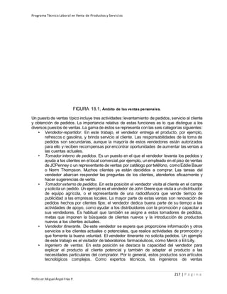 Programa Técnico Laboral en Venta de Productos y Servicios
217 | P á g i n a
Profesor:Miguel Ángel Frías P.
FIGURA 18.1, Ámbito de las ventas personales.
Un puesto de ventas típico incluye tres actividades: levantamiento de pedidos, servicio al cliente
y obtención de pedidos. La importancia relativa de estas funciones es lo que distingue a los
diversos puestos de ventas. La gama de éstos se representa con las seis categorías siguientes:
• Vendedor-repartidor. En este trabajo, el vendedor entrega el producto, por ejemplo,
refrescos o gasolina, y brinda servicio al cliente. Las responsabilidades de la toma de
pedidos son secundarias, aunque la mayoría de estos vendedores están autorizados
para ello y reciben recompensas por encontrar oportunidades de aumentar las ventas a
las cuentas actuales.
• Tomador interno de pedidos. Es un puesto en el que el vendedor levanta los pedidos y
ayuda a los clientes en el local comercial,por ejemplo, un empleado en el piso de ventas
de JCPenney o un representante de ventas por catálogo por teléfono, comoEddie Bauer
o Norm Thompson. Muchos clientes ya están decididos a comprar. Las tareas del
vendedor abarcan responder las preguntas de los clientes, atenderlos eficazmente y
hacer sugerencias de venta.
• Tomador externo de pedidos. En esta posición el vendedor visita al cliente en el campo
y solicita un pedido. Un ejemplo es el vendedor de John Deere que visita a un distribuidor
de equipo agrícola, o el representante de una radiodifusora que vende tiempo de
publicidad a las empresas locales. La mayor parte de estas ventas son renovación de
pedidos hechos por clientes fijos; el vendedor dedica buena parte de su tiempo a las
actividades de apoyo, como ayudar a los distribuidores con la promoción y capacitar a
sus vendedores. Es habitual que también se asigne a estos tomadores de pedidos,
metas que imponen la búsqueda de clientes nuevos y la introducción de productos
nuevos a los clientes actuales.
• Vendedor itinerante. De este vendedor se espera que proporcione información y otros
servicios a los clientes actuales o potenciales, que realice actividades de promoción y
que fomente la buena voluntad. El vendedor itinerante no solicita pedidos. Un ejemplo
de este trabajo es el visitador de laboratorios farmacéuticos, como Merck o Eli Lilly.
• Ingeniero de ventas. En esta posición se destaca la capacidad del vendedor para
explicar el producto al cliente potencial y también de adaptar el producto a las
necesidades particulares del comprador. Por lo general, estos productos son artículos
tecnológicos complejos. Como expertos técnicos, los ingenieros de ventas
 