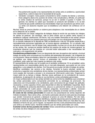 Programa Técnico Laboral en Venta de Productos y Servicios
218 | P á g i n a
Profesor:Miguel Ángel Frías P.
frecuentemente ayudan a los representantes de ventas ante un problema u oportunidad
específicos, sobre la base de la necesidad de tal ayuda.
• Vendedor consejero. Este puesto comprende la venta creativa de bienes y servicios.
Esta categoría abarca los puestos de ventas más complicados y difíciles, en particular
la venta creativa de servicios, porque no se ven ni sienten ni gustan ni huelen. En
general, los clientes no saben que necesitan un producto del vendedor o no se dan
cuenta de que puede satisfacersus necesidades mejor que el producto que ahora usan.
La venta con asesoría requiere que se establezca una relación de confianza con el
cliente.
Muchas veces es preciso diseñar un sistema para adaptarse a las necesidades de un cliente
en la obtención de un pedido.
Una clasificación con varias categorías de trabajos disipa la noción de que todos los trabajos
de ventas se parecen. Sin embargo, vale la pena anotar que se pierde cierta riqueza al
establecer cualquier clasificación. De hecho, hay una notable diversidad en las ventas porque
las empresas diseñan sus puestos para que concuerden con sus situaciones particulares.
En un estudio realizado en la década de 1980 se identificaron más de 120 tareas específicas y
razonablemente exclusivas realizadas por al menos algunos vendedores. En un estudio más
reciente se encontraron casi 50 tareas más, relacionadas muchas con el uso de la tecnología
en las ventas. Así, aunque es posible clasificar los puestos de ventas de manera general, es
importante observar que los puestos en concreto están adecuados a las necesidades del
mercado y a la organización de ventas.
Vendedores profesionales Como se desprende del caso de apertura del capítulo, el actual
trabajo de ventas entre empresas es muy distinto del estereotipo del pasado. Las imágenes de
muchapresión, falsas amistades y labia son casiobsoletas, lo mismoque la idea de un cazador
de pedidos que rebaja precios. Incluso el estereotipo del hombre vendedor es menos
manifiesto, pues cada vez más mujeres se dedican a las ventas.
El representante de ventas que ha surgido es el vendedor profesional. En la actualidad, estos
representantes son responsables plenos de un mercado designado, que puede ser una zona
geográfica o una categoría de clientes. Con frecuencia se ocupan de todo el trabajo de ventas:
identificar candidatos, dar servicio a los clientes, fomentar la buena voluntad, vender los
productos y capacitar a los vendedores de los clientes. Los representantes profesionales actúan
como espejo del mercado y proveen a la empresa de información sobre éste. Organizan la
mayor parte de su tiempo y trabajo. Muchas veces participan en la contratación de nuevos
vendedores, la planeación de ventas en sus territorios y otras actividades gerenciales.
Un mayor profesionalismo en las ventas también es común entre los detallistas que consideran
las ventas personales como componente primordial de su estrategia de promoción. Se
selecciona con minuciosidad a los vendedores, para cerciorarse de que tengan las aptitudes
necesarias, y se les capacita a fondo, para desarrollar en ellos las habilidades requeridas. Best
Buy, el detallista de productos electrónicos, educa a su personal de ventas en un proceso de
ventas personales de cuatro pasos: contactar, preguntar, recomendar y alentar. Conocen
plenamente los productos que venden y están bien orientados en brindar servicio al cliente.
El costo de las ventas personales El costo de una presentación de ventas depende del
método empleado. Hace varios años, una fuente autorizada calculó el costo para las empresas
que venden mercancía en general y destacan el precio en unos 85 dólares. Por otro lado,
cuando el método de ventas requiere identificar y diseñar soluciones para los problemas de los
clientes, el costo de una presentación es de 190 dólares.6 Estas cifras son más altas hoy día.
Añádase el hecho de que, por lo regular, se requieren de tres a seis presentaciones para hacer
una venta a un cliente nuevo, haciendo evidente que las ventas personales son caras.
Carácter único de los puestos de ventas Varias características distinguen a los empleos
de ventas de otros trabajos en una organización:
 
