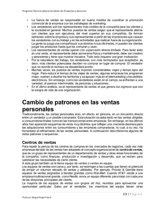 Programa Técnico Laboral en Venta de Productos y Servicios
219 | P á g i n a
Profesor:Miguel Ángel Frías P.
• La fuerza de ventas es responsable en buena medida de coordinar la promoción
comercial de la empresa con las estrategias de marketing.
• Los vendedores son los representantes más visibles de la compañía para los clientes y
la sociedad en general. Muchos puestos de ventas exigen que el representante alterne
con clientes que son ejecutivos del nivel superior en sus compañías. Se forman
opiniones sobre la empresay sus representantes a partir de las impresiones que causan
los vendedores consu trabajo y en las actividades que realizan fuera de suorganización.
La gente no juzga una compañíapor sus obreros ni sus oficinistas, ni pueden los clientes
juzgar los productos hasta que los compran y usan.
• Los representantes de ventas operan con supervisión directa limitada. Para tener éxito
en una venta, el representante debe esmerarse física y mentalmente, debe ser creativo
y persistente y tiene que mostrar iniciativa. Todo esto requiere una gran motivación.
• Por la naturaleza del trabajo, los vendedores son más rechazados que aceptados; es
decir, más clientes potenciales deciden no comprar en lugar de comprar. El vendedor
que no asimila el rechazo se desalentará pronto.
• Muchas veces, los puestos de ventas imponen considerables viajes y tiempo lejos del
hogar. Para reducir el tiempo de los viajes de ventas, algunas empresas los programan
mejor, vuelven a diseñar los territorios y seapoyan más en el telemarketing y los pedidos
electrónicos. Sin embargo, como los vendedores están en el campo, se enfrentan a una
variedad, al parecer interminable, de personas y situaciones.
• En el último análisis, es el representante de ventas el que genera los ingresos que son
la sangre de vida de una organización.
Cambio de patrones en las ventas
personales
Tradicionalmente, las ventas personales eran, en efecto, en persona, en un encuentro directo
entre un vendedor y un posible comprador. Esta situación se daba tanto en las ventas dirigidas
a consumidores finales comoen las transacciones entre empresas.Sin embargo, en los últimos
años han aparecido esquemas de venta muy distintos que reflejan una creciente destreza para
las adquisiciones entre los consumidores y las empresas compradoras, lo cual, a su vez, ha
fomentado el refinamiento de las ventas personales. A continuación describiremos algunos de
estos patrones o esquemas.
Centros de ventas
Para repetir la pericia de los centros de compras en los mercados de negocios, cada vez más
empresas del lado de las ventas han adoptado el concepto organizacional de centrode ventas,
que es un grupo de representantes de un departamento de ventas y otras áreas funcionales de
la compañía, como finanzas, producción e investigación y desarrollo, que se reúnen para
satisfacer las necesidades de cierto cliente.
A este grupo también se le llama equipo de ventas o ventas en equipo.
Los equipos de ventas son caros y, por tanto, se restringen a las cuentas que tienen el potencial
de arrojar un volumen elevado de ventas y utilidades. Por ejemplo, Procter & Gamble tiene
equipos de ventas asignados a tiendas grandes como Wal-Mart. Cuando AT&T vende a una
empresamultinacional grande, comoNestlé, envía un equipo diferente para tratar con cada una
de las divisiones principales del cliente.
La mayoría de los equipos de ventas son grupos ad hoc, reunidos para aprovechar una
oportunidad particular. Salvo por el vendedor, los miembros del equipo tienen otras
 