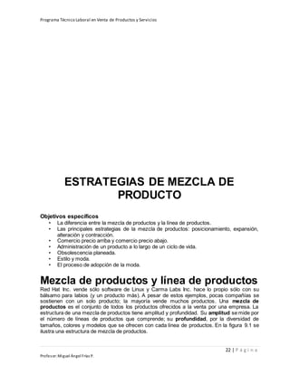 Programa Técnico Laboral en Venta de Productos y Servicios
22 | P á g i n a
Profesor:Miguel Ángel Frías P.
ESTRATEGIAS DE MEZCLA DE
PRODUCTO
Objetivos específicos
• La diferencia entre la mezcla de productos y la línea de productos.
• Las principales estrategias de la mezcla de productos: posicionamiento, expansión,
alteración y contracción.
• Comercio precio arriba y comercio precio abajo.
• Administración de un producto a lo largo de un ciclo de vida.
• Obsolescencia planeada.
• Estilo y moda.
• El proceso de adopción de la moda.
Mezcla de productos y línea de productos
Red Hat Inc. vende sólo software de Linux y Carma Labs Inc. hace lo propio sólo con su
bálsamo para labios (y un producto más). A pesar de estos ejemplos, pocas compañías se
sostienen con un solo producto; la mayoría vende muchos productos. Una mezcla de
productos es el conjunto de todos los productos ofrecidos a la venta por una empresa. La
estructura de una mezcla de productos tiene amplitud y profundidad. Su amplitud se mide por
el número de líneas de productos que comprende; su profundidad, por la diversidad de
tamaños, colores y modelos que se ofrecen con cada línea de productos. En la figura 9.1 se
ilustra una estructura de mezcla de productos.
 