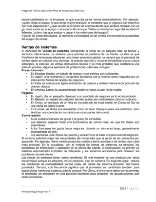 Programa Técnico Laboral en Venta de Productos y Servicios
220 | P á g i n a
Profesor:Miguel Ángel Frías P.
responsabilidades en la empresa, lo que suscita varios temas administrativos. Por ejemplo,
¿quién dirige al equipo: el que tenga mayor jerarquía, el vendedor que lo organiza o el miembro
con más experiencia? ¿Qué ocurre si el centro de compra decide que prefiere trabajar con un
ge rente senior en el equipo o el experto técnico que “habla su idioma” en lugar del vendedor?
Además, ¿cómo hay que evaluar y pagar a los miembros del equipo?
A pesar de estas dificultades, la creciente complejidad de las ventas incrementa la popularidad
del equipo de ventas.
Ventas de sistemas
El concepto de ventas de sistemas comprende la venta de un paquete total de bienes y
servicios relacionados, un sistema, para resolver el problema de un cliente. La idea es que
Conforme las empresas adquieren una mayor presencia global, se espera que el personal de
ventas opere en culturas muy distintas. Al prestar atención y mostrar sensibilidad a una cultura
extranjera, la persona de ventas demuestra respeto y es más probable que establezca una
relación positiva. Algunos ejemplos de preferencias culturales incluyen:
Presentaciones
• En Estados Unidos, un saludo de manos y una sonrisa son suficientes.
• En Japón, una reverencia y un apretón de manos, por lo común vienen seguidos por un
intercambio formal de tarjetas de negocios.
• En India es común una ligera inclinación de cabeza y ambas manos en la posición de
oración clásica.
• En América Latina es acostumbrado recibir un “beso al aire” en la mejilla.
Regalos
• En Japón, dar un pequeño obsequio a un asociado de negocios es lo acostumbrado.
• En Malasia, un regalo de cualquier tamaño puede ser considerado como un soborno.
• En China, un obsequio de un reloj es considerado de mala suerte; en Corea del Sur es
una señal de buena suerte.
• En Europa, las flores son aceptadas como un buen obsequio para una anfitriona, pero
tendrían una connotación romántica en otras partes del mundo.
Conversación
• A los estadounidenses les gusta ir al grano de inmediato.
• Los italianos esperan tratar con funcionarios de primer nivel, así que los títulos son
importantes.
• A los franceses les gusta hacer negocios durante un almuerzo largo, generalmente
acompañado de vino.
• Los alemanes usan títulos de puestos y académicos al tratar con personas de negocios.
El sistema satisfará mejor las necesidades del comprador que la venta de los productos por
separado. Por ejemplo, Xerox vendía productos sueltos y tenía una fuerza de ventas para cada
línea principal. En la actualidad, con el método de ventas de sistemas, se estudian los
problemas de información y operación en la oficina del cliente. A continuación, se provee un
sistema automatizado completo de máquinas y los servicios accesorios para resolver los
problemas de ese cliente.
Las ventas de sistemas tienen varios beneficios. El más evidente es que produce una venta
inicial mayor porque se adquiere, no un producto, sino un sistema. En segundo lugar, reduce
los problemas de compatibilidad porque todas las partes del sistema proceden del mismo
proveedor. Tercero, con frecuencia significa que el proveedor es contratado también para
proporcionar servicio al sistema, pues lo conoce. Por último, si el sistema opera correctamente,
el proveedor se encuentra en una posición excelente para proponer las actualizaciones que
sean necesarias.
 