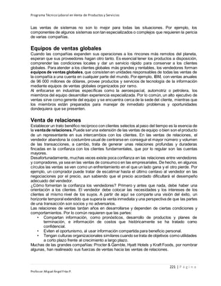 Programa Técnico Laboral en Venta de Productos y Servicios
221 | P á g i n a
Profesor:Miguel Ángel Frías P.
Las ventas de sistemas no son lo mejor para todas las situaciones. Por ejemplo, los
componentes de algunos sistemas son tan especializados o complejos que requieren la pericia
de varias compañías.
Equipos de ventas globales
Cuando las compañías expanden sus operaciones a los rincones más remotos del planeta,
esperan que sus proveedores hagan otro tanto. Es esencial tener los productos a disposición,
comprender las condiciones locales y dar un servicio rápido para conservar a los clientes
globales. Para atender a los clientes globales más grandes y rentables, los vendedores forman
equipos de ventas globales, que consisten en unidades responsables de todas las ventas de
la compañía a una cuenta en cualquier parte del mundo. Por ejemplo, IBM, con ventas anuales
de 96 000 millones de dólares, provee productos y servicios de tecnología de la información
mediante equipos de ventas globales organizados por ramo.
Al enfocarse en industrias específicas como la aeroespacial, automotriz o petrolera, los
miembros del equipo desarrollan experiencia especializada. Por lo común, un alto ejecutivo de
ventas sirve como gerente del equipo y se encuentra cerca de la sede del cliente, mientras que
los miembros están preparados para manejar de inmediato problemas y oportunidades
dondequiera que se presenten.
Venta de relaciones
Establecer un trato benéfico recíproco con clientes selectos al paso del tiempo es la esencia de
la ventade relaciones.Puede seruna extensión de las ventas de equipo o bien son el producto
de un representante en sus intercambios con los clientes. En las ventas de relaciones, el
vendedor abandona la costumbre usual de centrarse en conseguir el mayor número y volumen
de las transacciones, a cambio, trata de generar unas relaciones profundas y duraderas
fincadas en la confianza con los clientes fundamentales, que por lo regular son las cuentas
mayores.
Desafortunadamente, muchas veces existe poca confianza en las relaciones entre vendedores
y compradores,ya sea en las ventas de consumoo en las empresariales. De hecho, en algunos
círculos las ventas se ven como un enfrentamiento en el que un lado gana y el otro pierde. Por
ejemplo, un comprador puede tratar de escatimar hasta el último centavo al vendedor en las
negociaciones por el precio, aun sabiendo que el precio acordado dificultará el desempeño
adecuado del vendedor.
¿Cómo fomentan la confianza los vendedores? Primero y antes que nada, debe haber una
orientación a los clientes. El vendedor debe colocar las necesidades y los intereses de los
clientes al mismo nivel de los suyos. A partir de aquí se comparte una visión del éxito, un
horizonte temporal extendido que supera la venta inmediata y una perspectiva de que las partes
de una transacción son socios y no adversarios.
Las relaciones de ventas tardan años en desarrollarse y dependen de ciertas condiciones y
comportamientos. Por lo común requieren que las partes:
• Compartan información, como pronósticos, desarrollo de productos y planes de
terminación, e información de costos que históricamente se ha tratado como
confidencial.
• Eviten el oportunismo, al usar información compartida para beneficio personal.
• Tengan culturas organizacionales similares cuando se trata de objetivos como utilidades
a corto plazo frente al crecimiento a largo plazo.
Muchas de las grandes compañías: Procter & Gamble, Hyatt Hotels y Kraft Foods, por nombrar
algunas, han realineado sus fuerzas de ventas hacia las ventas de relaciones.
 