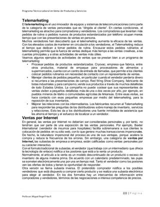 Programa Técnico Laboral en Venta de Productos y Servicios
222 | P á g i n a
Profesor:Miguel Ángel Frías P.
Telemarketing
El telemarketinges el uso innovador de equipos y sistemas de telecomunicaciones comoparte
de la categoría de ventas personales que es “dirigida al cliente”. En ciertas condiciones, el
telemarketing es atractivo para compradores y vendedores. Los compradores que levantan más
pedidos de rutina o pedidos nuevos de productos estandarizados por teléfono ocupan menos
tiempo que con las presentaciones de ventas en persona.
Muchos vendedores han descubierto que el telemarketing aumenta la eficacia de las ventas.
Con los elevados costos de mantener en circulación a los vendedores, el Telemarketing reduce
el tiempo que dedican a tomar pedidos de rutina. Encauzar estos pedidos rutinarios al
telemarketing permite que la fuerza de ventas dedique más tiempo a las ventas creativas, a las
cuentas principales y a otras actividades de ventas más útiles.
Veamos algunos ejemplos de actividades de ventas que se prestan bien a un programa de
telemarketing:
• Procesar pedidos de productos estandarizados. Cryovac, empresa que fabrica, entre
otros productos, material de empaque para procesadores de alimentos y
supermercados,cuenta conun centro de entrada de llamadas, que permite a los clientes
colocar pedidos rutinarios sin necesidad de contacto con un representante de ventas.
• Manejar clientes de pedidos pequeños, en particular cuando el vendedor perdería dinero
si recurriera a las presentaciones de campo. Red Wing Shoe Company, fabricante de
botas industriales y para campismo,vende sus productos a través de muchos detallistas
de todo Estados Unidos. La compañía no puede costear que sus representantes de
ventas visiten a pequeños detallistas más de una o dos veces por año, por ejemplo, en
pueblos mineros de Idaho o comunidades agrícolas de Arkansas. Entre esas visitas, se
hace contacto con esas pequeñas empresas por medio del telemarketing, para la
reposición de sus inventarios.
• Mejorar las relaciones con los intermediarios. Los fabricantes recurren al Telemarketing
para responder las preguntas de los distribuidores sobre manejo de inventario, servicios
y refacciones. Esto les da a los distribuidores una fuente inmediata de asistencia que
les ahorra el tiempo y el esfuerzo de localizar a un vendedor.
Ventas por Internet
En general, las ventas por Internet no deberían ser consideradas personales y, por tanto, no
tendrían que ser parte de una exposición de las ventas personales. Por ejemplo, Baxter
International (vendedor de insumos para hospitales) facilita sobremanera a sus clientes la
colocación de pedidos en su sitio web, con lo que genera muchas transacciones impersonales.
De hecho, la naturaleza impersonal del proceso es una de sus ventajas, porque acelera la
compra y reduce la frecuencia de los errores. Sin embargo, una categoría de ventas por
Internet, las subastas de empresa a empresa, están calificadas como ventas personales por
su carácter interactivo.
Con el formatotradicional de subastas,el vendedor (que trabaja con un intermediario que ofrece
la tecnología de enlace) notifica a los postores que está a la venta un producto.
Normalmente, el artículo a la venta es un modelo descontinuado de un producto o exceso de
inventario de alguna materia prima. De acuerdo con un calendario predeterminado, las pujas
se someten electrónicamente una por una en tiempo real. Tanto el vendedor como los postores
ven las ofertas de todos y tienen la oportunidad de responder.
Otra versión se llama subasta inversa. El pretendido comprador notifica a los posibles
vendedores que está dispuesto a comprar cierto producto y se realiza una subasta electrónica
para elegir al vendedor. En los dos formatos hay un intercambio de información entre
compradores y vendedores, términos de las negociaciones e intensa competencia de precios.
 