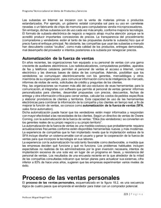 Programa Técnico Laboral en Venta de Productos y Servicios
223 | P á g i n a
Profesor:Miguel Ángel Frías P.
Las subastas en Internet se iniciaron con la venta de materias primas o productos
estandarizados. Por ejemplo, un gobierno estatal compraba sal para su uso en carreteras
nevadas o un fabricante de chips de memoria para computadoras vendía microprocesadores.
Sin embargo, dichas subastas son de uso cada vez más amplio, conforme mejora la tecnología.
El formato de subasta electrónica de negocio a negocio atrajo mucha atención porque se le
acreditó producir importantes concesiones de precios. La transparencia del procedimiento
(compradores y vendedores están al tanto de las propuestas durante la subasta) hizo que el
precio fuera el enfoque principal. No obstante, las compañías que usan las subastas a menudo
han descubierto costos “ocultos”, como mala calidad de los productos, entregas demoradas,
mal desempeño del proveedor e intentos posteriores a la subasta por renegociar precios.
Automatización de la fuerza de ventas
En años recientes, las organizaciones han equipado a su personal de ventas con una gama
creciente de auxiliares electrónicos. Los radiolocalizadores, computadoras portátiles, aparatos
de fax y teléfonos celulares permiten al personal de ventas el acceso a Internet, correo
electrónico y las diversas bases de datos de las compañías. Además, posibilitan que los
vendedores se comuniquen electrónicamente con los gerentes, mercadólogos y otros
miembros de su organización, para comunicar información como la de inteligencia de mercado,
informes de visitas de venta, solicitudes de crédito y preguntas de los clientes.
Hoy, las organizaciones se mueven más allá del uso exclusivo de esas herramientas para la
comunicación, al integrarlas con software que permite al personal de ventas generar informes
personalizados para clientes, desarrollar propuestas con precios, descuentos, fechas de
entrega y otra información crítica para cerrar ventas, calcular los costos de pedidos específicos
y elaborar pronósticos de clientes y territorios. Esta capacidad de uso de las herramientas
electrónicas para combinar la información de la compañía y los clientes en tiempo real, a fin de
mejorar la función de ventas, se conoce como automatización de la fuerza de ventas (SFA,
sales force automation).
Dicha automatización puede hacer que los vendedores estén mejor informados y respondan
con mayor efectividad a las necesidades de los clientes. Según un directivo de ventas de Owens
Corning, con la automatización de la fuerza de ventas: “Ellos (los vendedores) se convierten en
los gerentes reales de su propio negocio y su propio territorio”.
La automatización de la fuerza de ventas es una medida costosay que probablemente requiera
actualizaciones frecuentes conforme estén disponibles herramientas nuevas y más modernas.
La experiencia de compañías que la han implantado revela que la implantación exitosa de la
SFA incluye diseñar un sistema amable con el usuario y ganar la cooperación de la fuerza de
ventas para que incorpore la tecnología en sus labores.
La experiencia con la automatización ha sido tanto favorable como desfavorable, a medida que
las empresas deciden qué funciona y qué no funciona. Los problemas habituales incluyen
expectativas no realistas de los administradores por la gran inversión necesaria, intentos de
implantación excesiva de una sola vez en lugar de un programa en fases, y resistencia del
personal de ventas. Los resultados de una encuesta reciente en la que alrededor de la mitad
de las compañías consultadas indicaron que tenían planes para actualizar sus sistemas, cifra
inferior a 83% de hace unos años, sugieren que las empresas experimentan varios niveles de
éxito.
Proceso de las ventas personales
El proceso de las ventas personales, esquematizado en la figura 18.2, es una secuencia
lógica de cuatro pasos que emprende el vendedor para tratar con un comprador potencial.
 