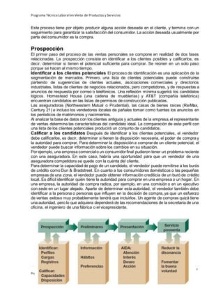 Programa Técnico Laboral en Venta de Productos y Servicios
224 | P á g i n a
Profesor:Miguel Ángel Frías P.
Este proceso tiene por objeto producir alguna acción deseada en el cliente, y termina con un
seguimiento para garantizar la satisfacción del consumidor. La acción deseada usualmente por
parte del consumidor es la compra.
Prospección
El primer paso del proceso de las ventas personales se compone en realidad de dos fases
relacionadas. La prospección consiste en identificar a los clientes posibles y calificarlos, es
decir, determinar si tienen el potencial suficiente para comprar. Se reúnen en un solo paso
porque se hacen al mismo tiempo.
Identificar a los clientes potenciales El proceso de identificación es una aplicación de la
segmentación de mercados. Primero, una lista de clientes potenciales puede construirse
partiendo de sugerencias de clientes actuales, asociaciones comerciales y directorios
industriales, listas de clientes de negocios relacionados, pero competidores, y de respuestas a
anuncios de respuesta por correo o telefónicos. Una reflexión mínima sugerirá los candidatos
lógicos. Homestead House (una cadena de mueblerías) y AT&T (compañía telefónica)
encuentran candidatos en las listas de permisos de construcción publicadas.
Las aseguradoras (Northwestern Mutual o Prudential), las casas de bienes raíces (Re/Max,
Century 21) e incluso los vendedores locales de pañales toman como fuentes los anuncios en
los periódicos de matrimonios y nacimientos.
Al analizar la base de datos con los clientes antiguos y actuales de la empresa,el representante
de ventas determina las características del candidato ideal. La comparación de este perfil con
una lista de los clientes potenciales producirá un conjunto de candidatos.
Calificar a los candidatos Después de identificar a los clientes potenciales, el vendedor
debe calificarlos, es decir, determinar si tienen la disposición necesaria, el poder de compra y
la autoridad para comprar. Para determinar la disposición a comprar de un cliente potencial, el
vendedor puede buscar información sobre los cambios en su situación.
Por ejemplo, una empresa comercialo un consumidorfinal pudieron tener un problema reciente
con una aseguradora. En este caso, habría una oportunidad para que un vendedor de una
aseguradora competidora se quede con la cuenta del cliente.
Para determinar la capacidad de pago de un candidato, el vendedor puede remitirse a los burós
de crédito como Dun & Bradstreet. En cuanto a los consumidores domésticos o las pequeñas
empresas de una zona, el vendedor puede obtener información crediticia de un buró de crédito
local. Es difícil identificar quién tiene la autoridad para comprar en una empresa o un hogar. En
una empresa, la autoridad de compra radica, por ejemplo, en una comisión o en un ejecutivo
con sede en un lugar alejado. Aparte de determinar esta autoridad, el vendedor también debe
identificar a la persona o personas que influyen en la decisión de compra, ya que un esfuerzo
de ventas exitoso muy probablemente tendrá que incluirlos. Un agente de compras quizá tiene
una autoridad, pero lo que adquiera dependerá de las recomendaciones de la secretaria de una
oficina, el ingeniero de una fábrica o el vicepresidente.
 