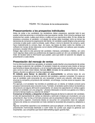 Programa Técnico Laboral en Venta de Productos y Servicios
225 | P á g i n a
Profesor:Miguel Ángel Frías P.
FIGURA 18.2, El proceso de las ventas personales.
Preacercamiento a los prospectos individuales
Antes de visitar a los candidatos, los vendedores deben prepararse, aprender todo lo que
puedan sobre las personas o compañías a las que esperan vender. Esto incluiría averiguar qué
productos han usado, cuáles usan ahora y cuáles son sus reacciones a ellos. En las ventas de
empresa a empresa, el vendedor o el equipo de ventas debe investigar cómo se toman las
decisiones de compraen la organización del cliente. Un vendedor puede dirigirse a las personas
correctas si sabe quién cuida la entrada, quién influye o toma la decisión de compra y quién
hace materialmente la compra. Aquí, de nuevo, las bases de datos sobre los clientes y el
software de manejo de las relaciones con el cliente (CRM) pueden ser valiosos para recopilar,
procesar y recabar información.
Indagar algo sobre la vida personal del candidato: intereses, actividades y hábitos, así como
reunir algunas ideas sobre sus preferencias de negocios puede ser útil. Los vendedores deben
tratar de recabar toda la información que puedan, para que estén en posición de adaptar su
presentación a cada cliente.
Presentación del mensaje de ventas
Con la informaciónpreliminar apropiada, el vendedor puede diseñar una presentación de ventas
que atraiga la atención del candidato. El vendedor tratará de conservar este interés al tiempo
que fomenta el deseo del producto y, en el momento adecuado, tratará de estimular una acción
para cerrar la venta. Este método, llamado AIDA (iniciales de las palabras Atención, Interés,
Deseo y Acción) se aplica en muchas organizaciones.
El método para llamar la atención: el acercamiento La primera tarea de una
presentación de ventas es llamar la atención del candidato y generar curiosidad. En casos en
que el candidato está consciente de una necesidad y busca una solución, sólo basta con
enunciar la compañía y el producto del vendedor; sin embargo, muchas veces se requiere más
creatividad.
Por ejemplo, si el vendedor fue remitido al candidato por un cliente, el método correcto sería
empezarmencionando este conocido mutuo. También, el vendedor podría indicar los beneficios
del producto con alguna afirmación sorprendente. Un asesor de capacitación en ventas sugiere
saludar al candidato con una pregunta: “¿Estaría interesado si recorto sus gastos a la mitad y
al mismo tiempo duplico su volumen de ventas?”
Conservar el interés y despertar el deseo Después de llamar la atención del candidato,
el reto del representante de ventas es retenerla y estimular el deseo por el producto con una
presentación. Aquí no hay un formato universal, pero la presentación debe seruna combinación
de escuchar y exponer, mostrando interés en escuchar. Un componente clave de cualquier
esfuerzo de ventas es comprender con toda claridad la necesidad del prospecto y adaptarse a
ella.
Algunas compañías capacitan a sus vendedores para que apliquen un discurso de ventas, una
presentación memorizada destinada a cubrir todos los puntos que según la gerencia son
importantes. Las compañías que hacen telemarketing siguen guiones fijos.
 