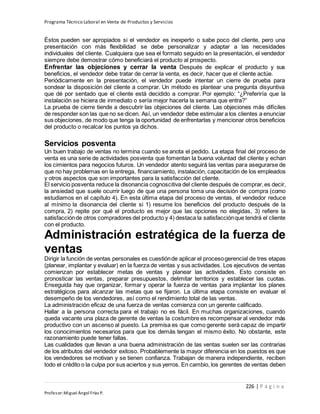 Programa Técnico Laboral en Venta de Productos y Servicios
226 | P á g i n a
Profesor:Miguel Ángel Frías P.
Éstos pueden ser apropiados si el vendedor es inexperto o sabe poco del cliente, pero una
presentación con más flexibilidad se debe personalizar y adaptar a las necesidades
individuales del cliente. Cualquiera que sea el formato seguido en la presentación, el vendedor
siempre debe demostrar cómo beneficiará el producto al prospecto.
Enfrentar las objeciones y cerrar la venta Después de explicar el producto y sus
beneficios, el vendedor debe tratar de cerrar la venta, es decir, hacer que el cliente actúe.
Periódicamente en la presentación, el vendedor puede intentar un cierre de prueba para
sondear la disposición del cliente a comprar. Un método es plantear una pregunta disyuntiva
que dé por sentado que el cliente está decidido a comprar. Por ejemplo: “¿Preferiría que la
instalación se hiciera de inmediato o sería mejor hacerla la semana que entra?”
La prueba de cierre tiende a descubrir las objeciones del cliente. Las objeciones más difíciles
de responder son las que no se dicen. Así, un vendedor debe estimular a los clientes a enunciar
sus objeciones, de modo que tenga la oportunidad de enfrentarlas y mencionar otros beneficios
del producto o recalcar los puntos ya dichos.
Servicios posventa
Un buen trabajo de ventas no termina cuando se anota el pedido. La etapa final del proceso de
venta es una serie de actividades posventa que fomentan la buena voluntad del cliente y echan
los cimientos para negocios futuros. Un vendedor atento seguirá las ventas para asegurarse de
que no hay problemas en la entrega, financiamiento, instalación, capacitación de los empleados
y otros aspectos que son importantes para la satisfacción del cliente.
El servicio posventa reduce la disonancia cognoscitiva del cliente después de comprar,es decir,
la ansiedad que suele ocurrir luego de que una persona toma una decisión de compra (como
estudiamos en el capítulo 4). En esta última etapa del proceso de ventas, el vendedor reduce
al mínimo la disonancia del cliente si 1) resume los beneficios del producto después de la
compra, 2) repite por qué el producto es mejor que las opciones no elegidas, 3) refiere la
satisfacciónde otros compradores del producto y 4) destaca la satisfacciónque tendrá el cliente
con el producto.
Administración estratégica de la fuerza de
ventas
Dirigir la función de ventas personales es cuestiónde aplicar el procesogerencial de tres etapas
(planear, implantar y evaluar) en la fuerza de ventas y sus actividades. Los ejecutivos de ventas
comienzan por establecer metas de ventas y planear las actividades. Esto consiste en
pronosticar las ventas, preparar presupuestos, delimitar territorios y establecer las cuotas.
Enseguida hay que organizar, formar y operar la fuerza de ventas para implantar los planes
estratégicos para alcanzar las metas que se fijaron. La última etapa consiste en evaluar el
desempeño de los vendedores, así como el rendimiento total de las ventas.
La administración eficaz de una fuerza de ventas comienza con un gerente calificado.
Hallar a la persona correcta para el trabajo no es fácil. En muchas organizaciones, cuando
queda vacante una plaza de gerente de ventas la costumbre es recompensar al vendedor más
productivo con un ascenso al puesto. La premisa es que como gerente será capaz de impartir
los conocimientos necesarios para que los demás tengan el mismo éxito. No obstante, este
razonamiento puede tener fallas.
Las cualidades que llevan a una buena administración de las ventas suelen ser las contrarias
de los atributos del vendedor exitoso. Probablemente la mayor diferencia en los puestos es que
los vendedores se motivan y se tienen confianza. Trabajan de manera independiente, reciben
todo el crédito o la culpa por sus aciertos y sus yerros. En cambio, los gerentes de ventas deben
 