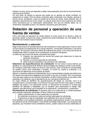 Programa Técnico Laboral en Venta de Productos y Servicios
227 | P á g i n a
Profesor:Miguel Ángel Frías P.
trabajar con otros, de los que dependen y deben estarpreparados para dar los reconocimientos,
más que para recibirlos.
Por otra parte, es extraña la persona que puede ser un gerente de ventas triunfador sin
experiencia en ventas. Para ser eficaz, el gerente debe comprender a los clientes, apreciar la
función de los vendedores y tener el respeto de la fuerza de ventas. Estos atributos sólo se
adquieren pasando tiempo en las ventas. La solución quizá sea no usar la gerencia de ventas
como recompensa por un desempeño sobresaliente, sino que los criterios deben ser un
rendimiento respetable aunado a los atributos necesarios para administrar.
Dotación de personal y operación de una
fuerza de ventas
Como casi todos los ejecutivos de ventas dedican la mayor parte de su tiempo a dotar de
personal y operar su fuerza de ventas, analizaremos estas actividades con más detalle. En la
figura 18.3 se muestra lo que se requiere.
Reclutamiento y selección
Elegir al personal es la actividad gerencial más importante en toda organización. Esto es cierto
sin que importe si la organización es un equipo deportivo, una facultad universitaria o una fuerza
de ventas. Sin importar cuál sea el calibre de la gerencia de ventas, si una fuerza de ventas es
notablemente inferior al equipo de la competencia, la empresa rival ganará.
La selección de la fuerza de ventas comprende tres tareas:
1. Preparar una descripción por escrito del puesto para determinar la clase de
personas necesarias.
2. Reclutar un número adecuado de solicitantes.
3. Elegir entre los solicitantes a las personas más calificadas.
Determinar las especificaciones de contratación Se han hecho muchos intentos por
identificar un conjunto general de atributos de personalidad que expliquen el éxito en las ventas.
Sin embargo, estas listas suelen ser de poco valor práctico, pues consisten en características
de sentido común como asertividad y empatía, no toman en cuenta la motivación y no
reconocen las diferencias en los puestos de ventas.
Algunas compañías analizan los antecedentes de sus representantes actuales para determinar
los rasgos comunes de los trabajadores que triunfan (y los que no triunfan). Aun si la empresa
cree que sabe cuáles son los atributos importantes, es difícil medir el grado al que deben estar
presentes o la medida en que la abundancia de uno compensa la falta de otro.
Un mejor método es identificar las especificaciones del trabajo en concreto, como si la
compañía fuera a comprar equipo o suministros más que mano de obra. Esto exige un análisis
detallado del puesto y una descripción escrita. La descripción se convierte en la base para
identificar las aptitudes y habilidades que se requieren para desempeñar el trabajo. Más
adelante, esta descripción será invaluable en la capacitación, compensación y supervisión.
Reclutamiento de solicitantes El siguiente paso en la selección es un sistema planeado
para contratar suficientes solicitantes. Un buen sistema de reclutamiento:
• Opera continuamente, no sólo cuando hay una vacante.
• Es sistemático al alcanzar a todas las fuentes adecuadas de solicitantes.
• Proporciona un flujo de solicitantes más calificados de lo que se necesita.
Para identificar a los posibles empleados, las grandes organizaciones acuden a los servicios
de colocación de las universidades o a las bolsas de trabajo profesionales. Las empresas más
pequeñas, que necesitan menos vendedores nuevos, pueden colocar anuncios clasificados en
 