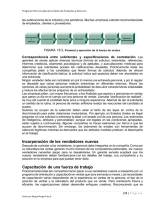 Programa Técnico Laboral en Venta de Productos y Servicios
228 | P á g i n a
Profesor:Miguel Ángel Frías P.
las publicaciones de la industria y los periódicos. Muchas empresas solicitan recomendaciones
de empleados, clientes o proveedores.
FIGURA 18.3, Personal y operación de la fuerza de ventas.
Correspondencia entre solicitantes y especificaciones de contratación Los
gerentes de ventas aplican diversas técnicas (formas de solicitud, entrevistas, referencias,
informes crediticios, exámenes psicológicos y de aptitudes, y auscultaciones médicas) para
determinar qué solicitantes poseen las calificaciones deseadas. Prácticamente todas las
compañías piden a los candidatos que llenen formas de solicitud. Además de ofrecer
información de clasificación básica, la solicitud indica qué aspectos deben ser ahondados en
una entrevista.
Ningún vendedor debe ser contratado sin por lo menos una entrevista personal, y por lo regular
es deseable que varias personas realicen entrevistas en diferentes entornos. Reunir las
opiniones de varias personas aumenta la probabilidad de descubrir características indeseables
y reduce los efectos de los prejuicios de un entrevistador.
Las empresas piden, con mayor frecuencia, a los finalistas que aspiran a posiciones en ventas
que pasen un día en el campo con una persona de ventas. Llamada “dosificación de realidad”,
es muy útil cuando el candidato tiene poca o ninguna experiencia. Además de dar al solicitante
un sentido de la rutina, la persona de ventas anfitriona evalúa las reacciones del candidato al
puesto.
Quienes se ocupan de la selección deben estar al tanto de las leyes en contra de la
discriminación para evitar violaciones involuntarias. Por ejemplo, en Estados Unidos es ilegal
preguntar en una solicitud o entrevista la edad o el estado civil de una persona. Los exámenes
de inteligencia, atributos y personalidad, aunque son legales en las condiciones apropiadas,
están sujetos a controversias. Algunas compañías no hacen exámenes por temor a que las
acusen de discriminación. Sin embargo, los exámenes de empleo son herramientas de
selección legítimas mientras se demuestre que los atributos medidos predicen el desempeño
en el trabajo.
Incorporación de los vendedores nuevos
Después de contratar a los vendedores, la gerencia debe integrarlos en la compañía. Como por
su naturaleza las ventas generan mucho rechazo de los compradores potenciales, los nuevos
vendedores necesitan apoyo para no desalentarse. Un gerente sensato aceptará que los
nuevos vendedores deben familiarizarse con los detalles del trabajo, sus compañeros y su
posición en la empresa para que puedan tener éxito.
Capacitación de una fuerza de trabajo
Prácticamente todas las compañías hacen pasar a sus vendedores nuevos e inexpertos por un
programa de orientación y capacitaciónen ventas que dura semanas o meses.Las necesidades
de capacitación varían dependiendo de la experiencia en ventas de la persona, el tipo de la
posición de ventas y la naturaleza del producto que se vende. Para mantenerla fresca y
eficiente, las organizaciones deben desarrollar enfoques creativos. Reconociendo que es
 
