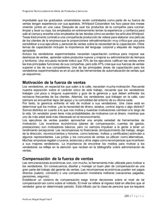 Programa Técnico Laboral en Venta de Productos y Servicios
229 | P á g i n a
Profesor:Miguel Ángel Frías P.
improbable que los graduados universitarios recién contratados como parte de su fuerza de
ventas tengan experiencia con sus aparatos, Whirlpool Corporation los hizo pasar dos meses
viviendo juntos en una casa. Después de usar los productos de la compañía para cocinar,
limpiar y lavar su ropa, los empleados en entrenamiento tenían la experiencia y confianza para
salir al campoy enseñar a los empleados de las tiendas cómo sevenden los artículos Whirlpool.
Texas Instruments contrató a una compañíade producción de videos para elaborar una película
de los clientes de la empresa que le proporcionara retroalimentación muy crítica que usa para
sensibilizar a sus ejecutivos y personal de ventas sobre la necesidad de la capacitación. Otros
temas de capacitación incluyen la importancia del lenguaje corporal y etiqueta de negocios
apropiada.
Incluso los vendedores experimentados necesitan capacitación continua para mejorar sus
destrezas de ventas, aprender sobre productos nuevos y mejorar su administración de tiempos
y territorios. Una encuesta reciente indicó que 70% de los ejecutivos califican las ventas entre
las tres principales funciones de sus compañías, pero sólo 47% cree que sus fuerzas de ventas
superan a las de sus competidores. Una de las principales áreas de capacitación para los
vendedores experimentados es en el uso de las herramientas de automatización de ventas que
ya expusimos.
Motivación de la fuerza de ventas
Los vendedores, en especial los que salen a la calle, necesitan mucha motivación. Recuerde
nuestra exposición sobre el carácter único de este trabajo, recuerde que los vendedores
trabajan con poca o ninguna supervisión y guía de la gerencia y que deben enfrentar los
rechazos frecuentes de los clientes. Además, los vendedores que trabajan en la calle, casi
siempre se encuentran lejos del apoyo y la comodidad del entorno de su oficina sede.
Por tanto, la gerencia enfrenta el reto de motivar a sus vendedores. Una clave está en
determinar qué los motiva: ¿es la necesidad de dinero, estatus, control, logros o algo distinto?
Somos distintos en cuanto a lo que nos motiva y nuestras motivaciones cambian a lo largo de
la vida. Un vendedor joven tiene más probabilidades de motivarse con el dinero, mientras que
uno de más edad está más interesado en el reconocimiento.
Los ejecutivos de ventas pueden aprovechar una amplia variedad de herramientas de
motivación. Los incentivos económicos (planes de compensación, cuentas de gastos,
prestaciones) son motivadores básicos, pero no siempre impulsan a la gente a tener un
rendimiento excepcional. Las recompensas no financieras (enriquecimiento del trabajo, elogio
de la dirección, reconocimientos y honores, como botones, trofeos y certificados) estimulan a
algunos representantes. Las juntas y los concursos de ventas se utilizan como alternativas.
Muchas empresas regalan cruceros,estancias y otros viajes comorecompensas que incentiven
a sus mejores vendedores. La importancia de encontrar los medios para motivar a los
vendedores se refleja en la atención que reciben en la bibliografía sobre administración de
ventas.
Compensación de la fuerza de ventas
Las remuneraciones económicas son, con mucho, la herramienta más utilizada para motivar a
los vendedores. En consecuencia, diseñar y manejar un buen plan de compensación es una
gran parte del trabajo del gerente de ventas. Las recompensas económicas pueden ser pagos
directos (salario, comisión) o una compensación monetaria indirecta (vacaciones pagadas,
pensiones, seguros).
Establecer un sistema de compensación exige tomar decisiones sobre el nivel de tal
compensación así como sobre el método. El nivel se refiere al ingreso total en efectivo que el
vendedor gana en determinado periodo. Está influido por la clase de persona que se requiere
 
