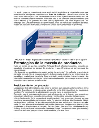 Programa Técnico Laboral en Venta de Productos y Servicios
23 | P á g i n a
Profesor:Miguel Ángel Frías P.
Un amplio grupo de productos de características físicas similares y proyectadas para usos
esencialmente semejantes, constituye una línea de productos. Las empresas pueden dar
forma a una línea de productos de diferentes maneras. Para Wyeth Consumer Healthcare, sus
diversas presentaciones de remedios Robitussin para la tos (como los jarabes Pediátrico y de
Fuerza Máxima y las pastillas de sabor cereza) representan una línea de productos. Sin
embargo, para una gran farmacia o supermercado, todas las marcas de supresores de la tos,
no sólo los productos Robitussin, comprenden una de las muchas líneas de productos.
FIGURA 9.1 Mezcla de pro ductos: amplitud y profundidad en una tien da de prado y jardín.
Estrategias de la mezcla de productos
Hubo un tiempo en que las compañías Anheuser-Busch ofrecían bocadillos, productos de
panadería, diversiones de parque de aventuras y unas 20 marcas de cerveza para los
consumidores.
¿Se desarrolló por accidente este variado surtido de productos? No, reflejaba una estrategia
planeada, como lo hizo la posterior decisión de la compañía de eliminar las divisiones de los
bocadillos y productos de panadería. Para tener éxito en el marketing, los productores y los
intermediarios necesitan estrategias cuidadosamente planeadas para manejar sus mezclas de
productos, como veremos a continuación.
Posicionamiento del producto
La capacidad de la administración para atraer la atención a un producto y diferenciarlo en forma
favorable de productos similares avanza largo trecho en la determinación de los ingresos de
ese bien. Por consiguiente, la administración necesita hacer el posicionamiento.
Recuerde, que el posicionamiento comprende el desarrollo de la imagen que proyecta un
producto en relación con productos competitivos y con los otros productos de la empresa.
Independientemente de la estrategia de posicionamiento que se emplee, siempre hay que
considerar las necesidades del mercado meta. Por ejemplo, el Grupo InterContinental Hotels
ha desarrollado múltiples (tal vez demasiadas) ofertas para satisfacer a diversos mercados
meta. Por eso, además de sus hoteles tradicionales, la empresa de alojamiento tiene ahora las
propiedades Holiday Inn servicio completo, Express, Select, Garden Court, Nickelodeon Family
Suites y SunSpree Resort, así como las Staybridge Suites, Candlewood Suites y los hoteles y
centros de descanso y esparcimiento InterContinental y Crowne Plaza.
 