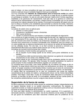 Programa Técnico Laboral en Venta de Productos y Servicios
230 | P á g i n a
Profesor:Miguel Ángel Frías P.
para el trabajo y la tasa competitiva del pago por puestos equivalentes. Este método es el
sistema o plan por el que el vendedor llegará al nivel que se pretende.
Los muy conocidos tres métodos de compensación para la fuerza de ventas son salario
único, comisión única y un plan combinado. Un salario es un pago fijo por un periodo durante
el cual trabaja el vendedor. Un plan de sólo salario (llamado “salario único”) brinda seguridad y
estabilidad a las ganancias del representante. Este plan deja en la gerencia el control del
esfuerzo de los representantes, que tienden a dedicar tiempo a actividades que sin ser ventas
promueven los mejores intereses de los clientes. El principal inconveniente del salario único es
que no ofrece un incentivo a los vendedores para aumentar su volumen de ventas. Asimismo,
es un costo fijo para la empresa que no se relaciona con el volumen de ventas ni las utilidades
brutas.
Los planes de salario único se aplican para:
• Generar un nuevo puesto.
• Compensar a vendedores nuevos o itinerantes.
• Abrir nuevos territorios.
• Vender un producto técnico que requiere un periodo prolongado de negociación.
Una comisión es un pago vinculado a una unidad específica de éxito. Así, digamos que se paga
a un representante 5% de cada dólar de ventas u 8% de cada dólar de utilidades brutas. Un
plan de comisión única tiene los méritos y las limitaciones opuestas que el salario único. Una
comisión única proporciona un incentivo considerable a los vendedores para que vendan y es
un costo variable que se relaciona directamente con el volumen de ventas del representante o
con las utilidades brutas. Por otro lado, no es fácil controlar al personal a comisión y es
especialmente difícil hacer que realicen tareas para las que no hay una comisión.
Los planes de comisión única funcionan bien cuando:
• Se necesita un fuerte incentivo para generar las ventas.
• No se requiere mucho trabajo aparte de las ventas (como poner exhibidores en las
tiendas).
• La compañía es débil económicamente y debe relacionar sus gastos de compensación
directamente con las ventas o las utilidades brutas.
Poner mucho interés en las comisiones puede hacer que los empleados pierdan de vista la
importancia del cliente. Por ejemplo, Kirby Company ha vendido aspiradoras de puerta en
puerta durante 70 años mediante distribuidores pagados con comisión única.
La compañía tiene mucho éxito, pues vende alrededor de mil millones de dólares al año en
máquinas. Su larga historia indica que casi todos sus distribuidores son éticos. Sin embargo,
más de mil quejas recientes en todo Estados Unidos muestran que el ansia de comisiones ha
hecho que algunos distribuidores se aprovechen de consumidores ancianos o en desventaja.
El método ideal de compensación es un plan de combinación que posea las mejores
características de los planes de salario y compensación únicos con las menos desventajas
posibles. Para llegar a este ideal, el plan de combinación debe adecuarse a la empresa, al
producto, al mercado y al tipo de venta. En la actualidad, alrededor de tres cuartas partes de
las compañías estadounidenses recurren a alguna clase de plan combinado.
Supervisión de la fuerza de ventas
Es difícil supervisar a la fuerza de ventas porque los vendedores trabajan independientemente
en lugares distantes donde no es posible observarlos continuamente. No obstante, la
supervisión es tanto un medio de capacitación continua como un mecanismo para verificar que
se ponen en práctica las políticas de la compañía.
Un tema que debe resolver la administración es cuánto supervisar. Si la supervisión es
demasiado estrecha, constriñe al vendedor. Uno de los atractivos de las ventas es la libertad
de que gozan los vendedores para idear soluciones creativas para los problemas de los
 