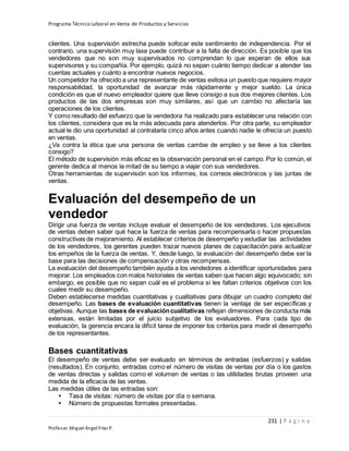 Programa Técnico Laboral en Venta de Productos y Servicios
231 | P á g i n a
Profesor:Miguel Ángel Frías P.
clientes. Una supervisión estrecha puede sofocar este sentimiento de independencia. Por el
contrario, una supervisión muy laxa puede contribuir a la falta de dirección. Es posible que los
vendedores que no son muy supervisados no comprendan lo que esperan de ellos sus
supervisores y su compañía. Por ejemplo, quizá no sepan cuánto tiempo dedicar a atender las
cuentas actuales y cuánto a encontrar nuevos negocios.
Un competidor ha ofrecido a una representante de ventas exitosa un puesto que requiere mayor
responsabilidad, la oportunidad de avanzar más rápidamente y mejor sueldo. La única
condición es que el nuevo empleador quiere que lleve consigo a sus dos mejores clientes. Los
productos de las dos empresas son muy similares, así que un cambio no afectaría las
operaciones de los clientes.
Y como resultado del esfuerzo que la vendedora ha realizado para establecer una relación con
los clientes, considera que es la más adecuada para atenderlos. Por otra parte, su empleador
actual le dio una oportunidad al contratarla cinco años antes cuando nadie le ofrecía un puesto
en ventas.
¿Va contra la ética que una persona de ventas cambie de empleo y se lleve a los clientes
consigo?
El método de supervisión más eficaz es la observación personal en el campo. Por lo común, el
gerente dedica al menos la mitad de su tiempo a viajar con sus vendedores.
Otras herramientas de supervisión son los informes, los correos electrónicos y las juntas de
ventas.
Evaluación del desempeño de un
vendedor
Dirigir una fuerza de ventas incluye evaluar el desempeño de los vendedores. Los ejecutivos
de ventas deben saber qué hace la fuerza de ventas para recompensarla o hacer propuestas
constructivas de mejoramiento. Al establecer criterios de desempeño y estudiar las actividades
de los vendedores, los gerentes pueden trazar nuevos planes de capacitación para actualizar
los empeños de la fuerza de ventas. Y, desde luego, la evaluación del desempeño debe ser la
base para las decisiones de compensación y otras recompensas.
La evaluación del desempeño también ayuda a los vendedores a identificar oportunidades para
mejorar. Los empleados con malos historiales de ventas saben que hacen algo equivocado; sin
embargo, es posible que no sepan cuál es el problema si les faltan criterios objetivos con los
cuales medir su desempeño.
Deben establecerse medidas cuantitativas y cualitativas para dibujar un cuadro completo del
desempeño. Las bases de evaluación cuantitativas tienen la ventaja de ser específicas y
objetivas. Aunque las bases de evaluacióncualitativas reflejan dimensiones de conducta más
extensas, están limitadas por el juicio subjetivo de los evaluadores. Para cada tipo de
evaluación, la gerencia encara la difícil tarea de imponer los criterios para medir el desempeño
de los representantes.
Bases cuantitativas
El desempeño de ventas debe ser evaluado en términos de entradas (esfuerzos) y salidas
(resultados). En conjunto, entradas como el número de visitas de ventas por día o los gastos
de ventas directas y salidas como el volumen de ventas o las utilidades brutas proveen una
medida de la eficacia de las ventas.
Las medidas útiles de las entradas son:
• Tasa de visitas: número de visitas por día o semana.
• Número de propuestas formales presentadas.
 