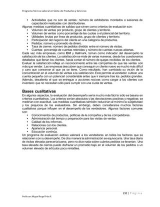 Programa Técnico Laboral en Venta de Productos y Servicios
232 | P á g i n a
Profesor:Miguel Ángel Frías P.
• Actividades que no son de ventas: número de exhibidores montados o sesiones de
capacitación realizadas con distribuidores.
Algunas medidas cuantitativas de salidas que sirven como criterios de evaluación son:
• Volumen de ventas por producto, grupo de clientes y territorio.
• Volumen de ventas como porcentaje de las cuotas o el potencial del territorio.
• Utilidades brutas por línea de productos, grupo de clientes y territorio.
• Participación del negocio del cliente en una categoría de productos.
• Pedidos: número y promedio de dinero.
• Tasa de cierres: número de pedidos dividido entre el número de visitas.
• Cuentas: porcentaje de cuentas retenidas y número de cuentas nuevas abiertas.
Cada vez más empresas, como IBM y Hallmark, toman como indicador del desempeño la
satisfacción de los clientes. La satisfacción se mide de varias maneras, desde los cuestionarios
detallados que llenan los clientes, hasta contar el número de quejas recibidas de los clientes.
Evaluar la satisfacción refleja un reconocimiento entre las compañías de que las ventas son
más que vender. Las empresas descubren que conseguir un cliente nuevo es mucho más difícil
y caro que conservar al que ya se tiene. Como resultado, han cambiado su visión de la
concentración en el volumen de ventas a la satisfacción. Esto permite al vendedor cultivar una
cuenta pequeña con un potencial considerable antes que ir siempre tras los pedidos grandes.
Además, desalienta el que se entregue a acciones nocivas como cargar a los clientes con
inventario que no necesitan sólo para cumplir con una cuota de ventas.
Bases cualitativas
En algunos aspectos, la evaluación del desempeño sería mucho más fácil si sólo se basara en
criterios cuantitativos. Los criterios serían absolutos y las desviaciones positivas y negativas se
medirían con exactitud. Las medidas cuantitativas también reducirían al mínimo la subjetividad
y los prejuicios de los evaluadores. Sin embargo, deben considerarse muchos factores
cualitativos porque influyen en el desempeño de los vendedores. Algunos factores comunes
son:
• Conocimientos de productos, políticas de la compañía y de los competidores.
• Administración del tiempo y preparación para las visitas de ventas.
• Calidad de los informes.
• Relaciones con los clientes.
• Apariencia personal.
• Educación continúa.
Un programa de evaluación exitoso valorará a los vendedores en todos los factores que se
relacionen con sudesempeño. De otra manera la administración se equivocaría. Una tasa diaria
de visitas elevada parecería buena, pero no dice nada sobre cuántos pedidos se levantan. Una
tasa elevada de cierres puede disfrazar un promedio bajo en el volumen de los pedidos o un
volumen elevado de artículos poco rentables.
 