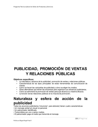 Programa Técnico Laboral en Venta de Productos y Servicios
233 | P á g i n a
Profesor:Miguel Ángel Frías P.
PUBLICIDAD, PROMOCIÓN DE VENTAS
Y RELACIONES PÚBLICAS
Objetivos específicos:
• La naturaleza y alcance de la publicidad, promoción de ventas y relaciones públicas.
• Características de los tipos principales de estas herramientas de comunicación de
masas.
• Cómo se hacen las campañas de publicidad y cómo se eligen los medios.
• Otras alternativas que tienen las empresas para organizar sus esfuerzos publicitarios.
• Cómo se administra la promoción de ventas para que alcance su máxima eficacia.
• La función de las relaciones públicas en la mezcla de promoción.
Naturaleza y esfera de acción de la
publicidad
Todos los anuncios publicitarios (“anuncios”, para abreviar) tienen cuatro características:
• Un mensaje verbal y/o visual no personal.
• Un patrocinador identificado.
• Transmitidos por uno o varios medios.
• El patrocinador paga al medio que transmite el mensaje.
 