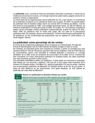 Programa Técnico Laboral en Venta de Productos y Servicios
234 | P á g i n a
Profesor:Miguel Ángel Frías P.
La publicidad, pues, consiste en todas las actividades enfocadas a presentar, a través de los
medios de comunicación masivos, un mensaje impersonal, patrocinado y pagado acerca de un
producto, servicio u organización.
La mayor parte de las organizaciones hacen publicidad de una u otra manera. La importancia
de la publicidad se aprecia en la cantidad de dinero que se gasta. En 2004, los gastos totales
de publicidad sólo en Estados Unidos fueron de más de 264 mil millones de dólares, más de
dos veces la suma gastada en 1990. Una cantidad levemente menor, de 258 mil millones, se
invirtió en publicidad en el resto del mundo en 2004. En la tabla 19.1 se muestra la importancia
relativa de los principales medios publicitarios estadounidenses durante los últimos 35 años.
Hasta 1999, los periódicos eran el medio más usado, ello con base en el presupuesto
publicitario total. Sin embargo, ahora lo es la televisión. Conforme disminuye la participación de
los periódicos, se han incrementado las proporciones que se reparten el correo directo y el
recién llegado: Internet.
La publicidad como porcentaje de las ventas
El monto de las erogaciones publicitarias de las empresas es impresionante. Por ejemplo,
Procter & Gamble gasta más de 5 800 millones de dólares anuales en todo el mundo.
Sin embargo, es importante poner esos importes en contexto. Cuando se considera que esta
empresa vende en más de 140 países, que tiene 250 marcas dirigidas a más de 5 000 millones
de consumidores, parece más razonable la cantidad dedicada a comunicar su mensaje
(alrededor de un dólar anual por prospecto de consumidor). En la tabla 19.2 se muestran las
diez compañías con mayor presupuesto publicitario en Estados Unidos. No debe sorprender
que sean empresas que todo mundo conoce.
Los promedios industriales pueden ser engañosos. Cuánto gaste una empresa en publicidad
está influido por sus recursos y objetivos, más que por lo que hacen otras empresas de la
industria. En Estados Unidos, Ford Motor Co., gasta en publicidad 2.5% de sus ventas, mientras
que el presupuesto publicitario de Mitsubishi en Estados Unidos es de 9% de sus ventas. A
pesar de esta diferencia en las proporciones, Ford gasta alrededor de 6.50 dólares en
publicidad por cada dólar de Mitsubishi.
 