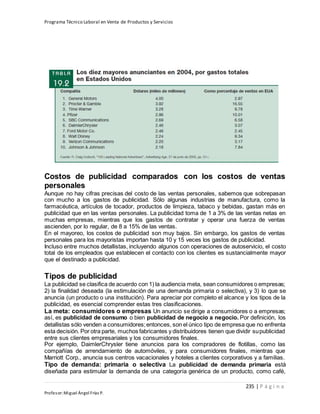 Programa Técnico Laboral en Venta de Productos y Servicios
235 | P á g i n a
Profesor:Miguel Ángel Frías P.
Costos de publicidad comparados con los costos de ventas
personales
Aunque no hay cifras precisas del costo de las ventas personales, sabemos que sobrepasan
con mucho a los gastos de publicidad. Sólo algunas industrias de manufactura, como la
farmacéutica, artículos de tocador, productos de limpieza, tabaco y bebidas, gastan más en
publicidad que en las ventas personales. La publicidad toma de 1 a 3% de las ventas netas en
muchas empresas, mientras que los gastos de contratar y operar una fuerza de ventas
ascienden, por lo regular, de 8 a 15% de las ventas.
En el mayoreo, los costos de publicidad son muy bajos. Sin embargo, los gastos de ventas
personales para los mayoristas importan hasta 10 y 15 veces los gastos de publicidad.
Incluso entre muchos detallistas, incluyendo algunos con operaciones de autoservicio, el costo
total de los empleados que establecen el contacto con los clientes es sustancialmente mayor
que el destinado a publicidad.
Tipos de publicidad
La publicidad se clasifica de acuerdo con 1) la audiencia meta, sean consumidores o empresas;
2) la finalidad deseada (la estimulación de una demanda primaria o selectiva), y 3) lo que se
anuncia (un producto o una institución). Para apreciar por completo el alcance y los tipos de la
publicidad, es esencial comprender estas tres clasificaciones.
La meta: consumidores o empresas Un anuncio se dirige a consumidores o a empresas;
así, es publicidad de consumo o bien publicidad de negocio a negocio. Por definición, los
detallistas sólo venden a consumidores;entonces, son el único tipo de empresa que no enfrenta
esta decisión. Por otra parte, muchos fabricantes y distribuidores tienen que dividir supublicidad
entre sus clientes empresariales y los consumidores finales.
Por ejemplo, DaimlerChrysler tiene anuncios para los compradores de flotillas, como las
compañías de arrendamiento de automóviles, y para consumidores finales, mientras que
Marriott Corp., anuncia sus centros vacacionales y hoteles a clientes corporativos y a familias.
Tipo de demanda: primaria o selectiva La publicidad de demanda primaria está
diseñada para estimular la demanda de una categoría genérica de un producto, como café,
 