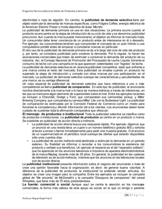 Programa Técnico Laboral en Venta de Productos y Servicios
236 | P á g i n a
Profesor:Miguel Ángel Frías P.
electricidad o ropa de algodón. En cambio, la publicidad de demanda selectiva tiene por
objeto estimular la demanda de marcas específicas, como Folgers Coffee, energía eléctrica de
la American Electric Power o moda deportiva de Isaac Mizrahi.
La publicidad de demanda primaria se usa en dos situaciones. La primera ocurre cuando el
producto se encuentra en la etapa de introducción de su ciclo de vida y se denomina publicidad
precursora. Aun cuando la marca puede mencionarse, el objetivo es informar al mercado meta.
Un consumidor debe tener conciencia de un producto antes de interesarse en él o desearlo.
Por ejemplo, los consumidores tendrían que comprender el concepto de un auto híbrido o una
computadora portátil antes de empezar a considerar marcas en particular.
El otro uso de la publicidad de demanda primaria se da a lo largo del ciclo de vida del producto
y, por tanto, se considera publicidad para sostener la demanda. Por lo regular, la hacen las
asociaciones comerciales que tratan de estimular o conservar la demanda del producto de su
industria. Así, el Consejo Nacional de Promoción del Procesador de Leche Líquida fomenta el
consumo de leche con una campaña en la que aparecen celebridades con “bigotes” de leche.
La publicidad de demanda selectiva es en esencia publicidad competitiva, dado que enfrenta a
una marca contra el resto del mercado. Esta publicidad se emplea cuando un producto ha
superado la etapa de introducción y compite con otras marcas por una participación en el
mercado. La publicidad de demanda selectiva subraya las características y peculiaridades de
una marca: es su ventaja diferencial.
Un caso especial de publicidad de demanda selectiva que hace referencia a uno o más
competidores se llama publicidad de comparación. En este tipo de publicidad, el anunciante
nombra directamente a la marca rival o lo hace de manera indirecta a través de inferencias, en
las que se menciona algún elemento de superioridad sobre el rival. Entre los ejemplos recientes
se incluyen a Chevrolet, Dodge y Ford, que comparaban sus camionetas pickup, y Miller
Brewing Company, que comparaba su cerveza Miller Lite con la Budweiser Light. La publicidad
de comparación es estimulada por la Comisión Federal de Comercio como un medio para
fomentar la competencia y difundir información útil a los clientes. Los anunciantes deben tener
cuidado de sustentar toda la afirmación comparativa que ofrezcan.
El mensaje: de productos o institucional Toda la publicidad selectiva se clasifica como
de productos o instituciones. La publicidad de productos se centra en un producto o marca.
Se subdivide en publicidad de acción directa e indirecta:
• La publicidad de acción directa busca una respuesta rápida. Por ejemplo, digamos que
un anuncio en una revista lleva un cupón o un número telefónico gratuito 800 y exhorta
al lector a enviar o llamar inmediatamente para pedir una muestra gratuita. O el anuncio
de un supermercado en el periódico local subraya las ofertas que estarán disponibles
sólo unos cuantos días.
• La publicidad de acción indirecta está destinada a estimular la demanda en un periodo
extenso. Su finalidad es informar o recordar a los consumidores la existencia del
producto y señalar sus beneficios. Un ejemplo al respecto es el del “reparador solitario”,
que ha aparecido en los anuncios televisivos e impresos de aparatos electrodomésticos
de la marca Maytag durante más de 35 años. En general, la publicidad en las cadenas
de televisión es de acciónindirecta, mientras que los anuncios en las televisoras locales
son de acción directa.
La publicidad institucional presenta información sobre el negocio del anunciante o trata de
crear una opinión favorable hacia la organización, es decir, de generar buena voluntad. A
diferencia de la publicidad de productos, la institucional no pretende vender artículos. Su
objetivo es crear una imagen para la compañía. Entre los ejemplos se incluyen la campaña
global de “Me encanta” de McDonald’s y la campaña “Desayuno de campeones” del cereal
Wheaties, que tiene más de 75 años presentándose.
La fuente: comercial o social Aunque aquí se centra la atención en los mensajes
comerciales, la forma más valiosa de este apoyo es social, en la que un amigo o pariente
 