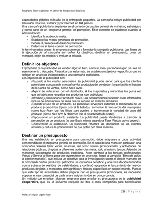 Programa Técnico Laboral en Venta de Productos y Servicios
238 | P á g i n a
Profesor:Miguel Ángel Frías P.
capacidades globales más allá de la entrega de paquetes. La campaña incluye publicidad por
televisión, impresa, exterior y por Internet en 104 países.
Una campaña publicitaria se planea en el contexto de un plan general de marketing estratégico
y como parte de un programa general de promoción. Este contexto se establece cuando la
administración:
• Identifica la audiencia meta.
• Establece las metas generales de promoción.
• Señala el presupuesto total de promoción.
• Determina el tema común de promoción.
Al terminar estas tareas, la empresa comienza a formular la campaña publicitaria. Las fases de
la ejecución de tal campaña son definir los objetivos, destinar un presupuesto, crear un
mensaje, elegir los medios y evaluar la eficacia.
Definir los objetivos
El propósito de la publicidad es vender algo: un bien, servicio, idea, persona o lugar, ya sea en
ese momento o después. Para alcanzar esta meta, se establecen objetivos específicos que se
reflejan en anuncios incorporados a una campaña publicitaria.
Los objetivos de la publicidad son:
• Respaldo a las ventas personales. La publicidad puede servir para que los clientes
potenciales conozcanla compañía y los productos del vendedor, lo que facilita el trabajo
de la fuerza de ventas, como hace Avon.
• Mejorar las relaciones con el distribuidor. A los mayoristas y minoristas les gusta ver
que un fabricante respalda sus productos con publicidad.
• Introducir y posicionar un producto nuevo. Los consumidores necesitanestar informados
incluso de extensiones de línea que se apoyan en marcas familiares.
• Expandir el uso de un producto. La publicidad sirve para extender la temporada de un
producto (como hizo Lipton con el té helado), aumentar la frecuencia del reemplazo
(como hizo Fram con los filtros para aceite), o incrementar la variedad de usos del
producto (como hizo Arm & Hammer con el bicarbonato de sodio).
• Reposicionar un producto existente. La publicidad puede destinarse a cambiar la
percepción de un producto (lo que Buick intenta usando a Tiger Woods como vocero).
• Contrarrestar la sustitución. La publicidad refuerza las decisiones de los clientes
actuales y reduce la probabilidad de que opten por otras marcas.
Destinar un presupuesto
Una vez establecido un presupuesto para promoción, debe asignarse a cada actividad
comprendida en el programa general de promoción. En el caso de una marca en particular, una
compañía deseará tener varios anuncios, así como ventas promocionales y actividades de
relaciones públicas, dirigidas a diferentes audiencias meta, todo al mismo tiempo. Además de
mantener su campaña de productos tradicional, Avon contrató a las tenistas profesionales
Venus y Serena Williams para que aparecieran en anuncios; lanzó la campaña “Beso de adiós
al cáncer mamario”, que incluía un donativo para la investigación sobre el cáncer mamario en
la compra de ciertos productos; patrocinó un concierto a beneficio y una recaudación de fondos
con la subasta de vestidos de celebridades, y continuó apoyando el lanzamiento de nuevos
productos dirigidos a mercados demográficos y étnicos específicos en todo el mundo. Puesto
que este tipo de actividades deben pagarse con el presupuesto promocional, es necesario
sopesar el valor potencial de cada una y asignar fondos en concordancia.
Un método que emplean algunas empresas para ampliar su presupuesto es la publicidad
cooperativa, que es el esfuerzo conjunto de dos o más compañías para beneficiarse
 