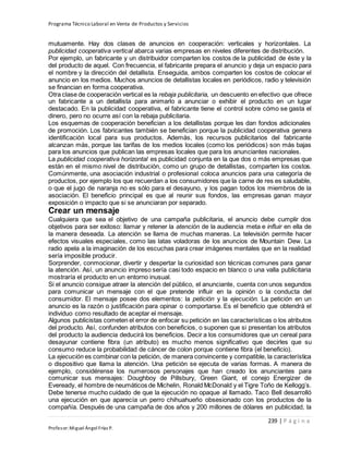 Programa Técnico Laboral en Venta de Productos y Servicios
239 | P á g i n a
Profesor:Miguel Ángel Frías P.
mutuamente. Hay dos clases de anuncios en cooperación: verticales y horizontales. La
publicidad cooperativa vertical abarca varias empresas en niveles diferentes de distribución.
Por ejemplo, un fabricante y un distribuidor comparten los costos de la publicidad de éste y la
del producto de aquel. Con frecuencia, el fabricante prepara el anuncio y deja un espacio para
el nombre y la dirección del detallista. Enseguida, ambos comparten los costos de colocar el
anuncio en los medios. Muchos anuncios de detallistas locales en periódicos, radio y televisión
se financian en forma cooperativa.
Otra clase de cooperación vertical es la rebaja publicitaria, un descuento en efectivo que ofrece
un fabricante a un detallista para animarlo a anunciar o exhibir el producto en un lugar
destacado. En la publicidad cooperativa, el fabricante tiene el control sobre cómo se gasta el
dinero, pero no ocurre así con la rebaja publicitaria.
Los esquemas de cooperación benefician a los detallistas porque les dan fondos adicionales
de promoción. Los fabricantes también se benefician porque la publicidad cooperativa genera
identificación local para sus productos. Además, los recursos publicitarios del fabricante
alcanzan más, porque las tarifas de los medios locales (como los periódicos) son más bajas
para los anuncios que publican las empresas locales que para los anunciantes nacionales.
La publicidad cooperativa horizontal es publicidad conjunta en la que dos o más empresas que
están en el mismo nivel de distribución, como un grupo de detallistas, comparten los costos.
Comúnmente, una asociación industrial o profesional coloca anuncios para una categoría de
productos, por ejemplo los que recuerdan a los consumidores que la carne de res es saludable,
o que el jugo de naranja no es sólo para el desayuno, y los pagan todos los miembros de la
asociación. El beneficio principal es que al reunir sus fondos, las empresas ganan mayor
exposición o impacto que si se anunciaran por separado.
Crear un mensaje
Cualquiera que sea el objetivo de una campaña publicitaria, el anuncio debe cumplir dos
objetivos para ser exitoso: llamar y retener la atención de la audiencia meta e influir en ella de
la manera deseada. La atención se llama de muchas maneras. La televisión permite hacer
efectos visuales especiales, como las latas voladoras de los anuncios de Mountain Dew. La
radio apela a la imaginación de los escuchas para crear imágenes mentales que en la realidad
sería imposible producir.
Sorprender, conmocionar, divertir y despertar la curiosidad son técnicas comunes para ganar
la atención. Así, un anuncio impreso sería casi todo espacio en blanco o una valla publicitaria
mostraría el producto en un entorno inusual.
Si el anuncio consigue atraer la atención del público, el anunciante, cuenta con unos segundos
para comunicar un mensaje con el que pretende influir en la opinión o la conducta del
consumidor. El mensaje posee dos elementos: la petición y la ejecución. La petición en un
anuncio es la razón o justificación para opinar o comportarse. Es el beneficio que obtendrá el
individuo como resultado de aceptar el mensaje.
Algunos publicistas cometen el error de enfocar su petición en las características o los atributos
del producto. Así, confunden atributos con beneficios, o suponen que si presentan los atributos
del producto la audiencia deducirá los beneficios. Decir a los consumidores que un cereal para
desayunar contiene fibra (un atributo) es mucho menos significativo que decirles que su
consumo reduce la probabilidad de cáncer de colon porque contiene fibra (el beneficio).
La ejecución es combinar con la petición, de manera convincente y compatible, la característica
o dispositivo que llama la atención. Una petición se ejecuta de varias formas. A manera de
ejemplo, considérense los numerosos personajes que han creado los anunciantes para
comunicar sus mensajes: Doughboy de Pillsbury, Green Giant, el conejo Energizer de
Eveready, el hombre de neumáticos de Michelin, Ronald McDonald y el Tigre Toño de Kellogg’s.
Debe tenerse mucho cuidado de que la ejecución no opaque al llamado. Taco Bell desarrolló
una ejecución en que aparecía un perro chihuahueño obsesionado con los productos de la
compañía. Después de una campaña de dos años y 200 millones de dólares en publicidad, la
 