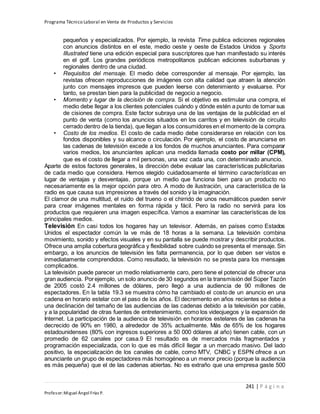Programa Técnico Laboral en Venta de Productos y Servicios
241 | P á g i n a
Profesor:Miguel Ángel Frías P.
pequeños y especializados. Por ejemplo, la revista Time publica ediciones regionales
con anuncios distintos en el este, medio oeste y oeste de Estados Unidos y Sports
Illustrated tiene una edición especial para suscriptores que han manifestado su interés
en el golf. Los grandes periódicos metropolitanos publican ediciones suburbanas y
regionales dentro de una ciudad.
• Requisitos del mensaje. El medio debe corresponder al mensaje. Por ejemplo, las
revistas ofrecen reproducciones de imágenes con alta calidad que atraen la atención
junto con mensajes impresos que pueden leerse con detenimiento y evaluarse. Por
tanto, se prestan bien para la publicidad de negocio a negocio.
• Momento y lugar de la decisión de compra. Si el objetivo es estimular una compra, el
medio debe llegar a los clientes potenciales cuándo y dónde estén a punto de tomar sus
de cisiones de compra. Este factor subraya una de las ventajas de la publicidad en el
punto de venta (como los anuncios situados en los carritos y en televisión de circuito
cerrado dentro de la tienda), que llegan a los consumidores en el momento de la compra.
• Costo de los medios. El costo de cada medio debe considerarse en relación con los
fondos disponibles y su alcance o circulación. Por ejemplo, el costo de anunciarse en
las cadenas de televisión excede a los fondos de muchos anunciantes. Para comparar
varios medios, los anunciantes aplican una medida llamada costo por millar (CPM),
que es el costo de llegar a mil personas, una vez cada una, con determinado anuncio.
Aparte de estos factores generales, la dirección debe evaluar las características publicitarias
de cada medio que considera. Hemos elegido cuidadosamente el término características en
lugar de ventajas y desventajas, porque un medio que funciona bien para un producto no
necesariamente es la mejor opción para otro. A modo de ilustración, una característica de la
radio es que causa sus impresiones a través del sonido y la imaginación.
El clamor de una multitud, el ruido del trueno o el chirrido de unos neumáticos pueden servir
para crear imágenes mentales en forma rápida y fácil. Pero la radio no servirá para los
productos que requieren una imagen específica. Vamos a examinar las características de los
principales medios.
Televisión En casi todos los hogares hay un televisor. Además, en países como Estados
Unidos el espectador común la ve más de 18 horas a la semana. La televisión combina
movimiento, sonido y efectos visuales y en su pantalla se puede mostrar y describir productos.
Ofrece una amplia cobertura geográfica y flexibilidad sobre cuándo se presenta el mensaje. Sin
embargo, a los anuncios de televisión les falta permanencia, por lo que deben ser vistos e
inmediatamente comprendidos. Como resultado, la televisión no se presta para los mensajes
complicados.
La televisión puede parecer un medio relativamente caro, pero tiene el potencial de ofrecer una
gran audiencia. Porejemplo, un solo anuncio de 30 segundos en la transmisión del Súper Tazón
de 2005 costó 2.4 millones de dólares, pero llegó a una audiencia de 90 millones de
espectadores. En la tabla 19.3 se muestra cómo ha cambiado el costo de un anuncio en una
cadena en horario estelar con el paso de los años. El decremento en años recientes se debe a
una declinación del tamaño de las audiencias de las cadenas debido a la televisión por cable,
y a la popularidad de otras fuentes de entretenimiento, como los videojuegos y la expansión de
Internet. La participación de la audiencia de televisión en horarios estelares de las cadenas ha
decrecido de 90% en 1980, a alrededor de 35% actualmente. Más de 65% de los hogares
estadounidenses (80% con ingresos superiores a 50 000 dólares al año) tienen cable, con un
promedio de 62 canales por casa.9 El resultado es de mercados más fragmentados y
programación especializada, con lo que es más difícil llegar a un mercado masivo. Del lado
positivo, la especialización de los canales de cable, como MTV, CNBC y ESPN ofrece a un
anunciante un grupo de espectadores más homogéneo a un menor precio (porque la audiencia
es más pequeña) que el de las cadenas abiertas. No es extraño que una empresa gaste 500
 