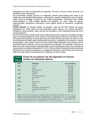 Programa Técnico Laboral en Venta de Productos y Servicios
242 | P á g i n a
Profesor:Miguel Ángel Frías P.
000 dólares en crear un comercial de 30 segundos. Por tanto, se hacen menos anuncios y se
mantienen al aire más tiempo.
Los anunciantes también recurren a la televisión situada (place-based) para atraer a las
audiencias meta (profesionales jóvenes, adolescentes, mujeres trabajadoras) que se habían
vuelto menos accesibles a través de los medios tradicionales. Empresas como Whittle
Communications y CNN instalan aparatos de televisión en aulas, salas de espera,
supermercados, aeropuertos, gimnasios y otros lugares donde se encuentran “audiencias
cautivas”.
Correo directo En Estados Unidos se entregan cada año 60 000 millones de piezas
publicitarias por correo directo.10 Esta publicidad puede enviarse a la manera tradicional,
mediante el sistema postal o algún servicio de mensajería, o bien electrónicamente por fax o
correo electrónico.
El correo directo tiene el potencial de serel medio más personal y selectivo. Se pueden recopilar
listas muy especializadas de correo directo en la propia base de datos de la compañía o bien
comprarlas a proveedores de esos datos (entre las miles de listas que están a la venta, las hay
de controladores de tráfico aéreo, distribuidores de pelucas,catedráticos universitarios, mujeres
embarazadas y disc jockeys). Como el correo directo llega solamente a las personas que el
anunciante quiere contactar, casi no hay desperdicio de cobertura. Sin embargo, inclusive con
listas de correo seleccionadas cuidadosamente, suele considerarse exitosa una actividad de
correo directo con tasa de respuesta de 1 a 2%. El correo directo tradicional también permite la
distribución de muestras de productos. Los pagos de impresión y envío hacen que el costo por
millar de correo directo sea bastante alto, comparado con otros medios.
 