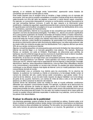 Programa Técnico Laboral en Venta de Productos y Servicios
245 | P á g i n a
Profesor:Miguel Ángel Frías P.
ejemplo, si un visitante de Google anota “automóviles”, aparecerán varios listados de
compañías que anuncian coches para su venta.
Este medio requiere que el receptor tome la iniciativa y haga contacto con el mensaje del
anunciante. Una vez que la conexión seestablece, el receptor controla el flujo de la información,
seleccionando con clics del ratón las páginas a examinar y cuánto tiempo seguir conectado.
Por ejemplo, un consumidor interesado en comprar un coche podría comenzar buscando en la
red qué compañías fabrican minivans. A partir de aquí, pasaría a la información sobre
rendimiento, medidas de seguridad, especificaciones técnicas y precios de marcas específicas.
El siguiente paso sería localizar una página en la que se anotaran los distribuidores de la zona,
sus inventarios y opciones de financiamiento.
Como medio publicitario, Internet es muy popular en las compañías que venden productos que
requieren una toma de decisiones prolongada. Ford Motor Co., desvió una porción significativa
de su presupuesto publicitario de revistas nacionales de Estados Unidos a medios interactivos,
entre ellos Internet. El sitio principal de la compañía (www.ford.com) proporciona información
acerca de todas las marcas y dirige a los clientes hacia otros sitios, incluido uno donde pueden
comprar un vehículo y otros donde los propietarios de automóviles Ford reciben recordatorios
de servicio e información sobre el retiro de productos defectuosos.Los sitios web producen más
de medio millón de contactos anuales para los distribuidores Ford y algunos afirman que ahora
30% de sus ventas comienza en Internet.
Algunas compañías pequeñas con presupuestos para promoción limitados han descubierto que
Internet les permite llegar a un mercado geográfico más extenso. Por ejemplo, Barbecue
Renew, un vendedor con sede en Kirkland, Washington, de refacciones para parrillas de
barbacoa, recurrió a Internet luego de que los anuncios en el periódico local no dieron resultado.
Ahora, desde su página en Internet genera ventas en todo el país.
Inicialmente, el acceso a la red exigía tener una computadora personal. Ahora están a la venta
aparatos electrodomésticos “con Internet”. Estos aparatos son menos complicados y menos
caros que una PC, ofrecen nada más la capacidad de recorrer Internet e intercambiar mensajes
electrónicos. Además, estos dispositivos inalámbricos, como la Palm Pilot y BlackBerry ofrecen
a los consumidores y anunciantes un acceso más cómodo. Es posible que estos dispositivos
contribuyan a una difusión todavía más rápida de Internet como un medio publicitario entre los
consumidores de todo el mundo.
La interactividad crea un ambiente muy distinto para los anunciantes. En la columna de
haberes, la audiencia ha mostrado su interés al conectarse y la tecnología facilita contar el
número de visitantes del sitio, cuánto tiempo están conectados y qué partes visitan. En la
columna de los deberes, el uso de este medio requiere de alguna habilidad con la tecnología
de parte de los usuarios. Asimismo, con cientos de miles de sitios a sólo un clic del ratón de
distancia, es difícil conservar la atención del visitante.
Quienes toman las decisiones sobre los medios en todo el mundo enfrentan condiciones
diferentes que requieren conocimientos locales. Por ejemplo, la difusión de la democracia ha
creado nuevas opciones de medios en algunos países de la Europa oriental, donde ahora
estaciones privadas de radio y televisión tienen hasta cuatro veces más publicidad de la que se
permitía en las estaciones del Estado. Por otro lado, los medios impresos de la mayor parte del
mundo no pueden ofrecer ediciones especiales ni audiencias muy selectas, como se hace en
los países más desarrollados.
Evaluar la eficacia de la publicidad
Los directores generales quieren pruebas de que la publicidad es valiosa. Quieren saber si el
dinero invertido en publicidad produce tantas ventas como podrían cosecharse si se destinara
el mismo dinero a otras actividades de marketing. Por otra parte, los anunciantes prometen que
sólo cierto número de personas estarán expuestas a un anuncio. No garantizan un nivel de
 