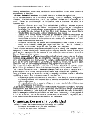 Programa Técnico Laboral en Venta de Productos y Servicios
246 | P á g i n a
Profesor:Miguel Ángel Frías P.
ventas y, en la mayoría de los casos, les resultaría imposible indicar la parte de las ventas que
es atribuible a la publicidad.
Dificultad de la evaluación Es difícil medir la eficacia en ventas de la publicidad.
Por la misma naturaleza de la mezcla de marketing, todos los elementos, incluyendo la
publicidad, están tan entreverados que es casi imposible medir el efecto de ninguno en sí
mismo. Los factores que contribuyen a la dificultad de medir el impacto en las ventas de la
publicidad son:
• Objetivos diferentes. Aunque en última instancia toda la publicidad pretende aumentar
las ventas, los anuncios como tales no siempre están destinados a producir resultados
inmediatos. Por ejemplo, algunos anuncios simplemente informan los nuevos horarios
de una tienda o las políticas de servicio. Otros están diseñados para generar buena
voluntad hacia la compañía o contribuir a la posición de la marca.
• Efectos con el tiempo. Incluso un anuncio que debe tener un efecto inmediato en las
ventas puede producir resultados semanas o meses después. Un anuncio puede
sembrar en la mente de un cliente potencial una semilla que no dará fruto en una venta
hasta que pasen varias semanas.
• Problemas de medición. En general, los consumidores no saben si acaso un anuncio
influyó en su conducta ni cuándo, ya no digamos si los impulsó a comprar.La motivación
humana es demasiado complicada para explicarla con un solo factor.
A pesar de estos problemas, los anunciantes tratan de medir la eficacia de la publicidad porque
es su deber, y porque obtener algún conocimientoes mejor que nada. La eficacia de un anuncio
puede ponerse a prueba antes de presentarlo a su audiencia meta, mientras se presenta o
después de que complete su ciclo.
Métodos para medir la eficacia Las medidas de la eficacia de los anuncios son directas o
indirectas. Las pruebas directas, que compilan las respuestas a un anuncio o una campaña,
sirven sólo con algunos tipos de anuncios. Por ejemplo, si se tabula el número de canjes de un
cupón de descuento incorporado en un anuncio, se indicará su eficacia. Los cupones están
codificados para que también sea posible saber en qué publicaciones salieron.
Otra prueba directa de la eficacia de un anuncio es el número de solicitudes recibidas acerca
de un anuncio que ofrece más información a los clientes potenciales que llamen o escriban.
Casi todas las demás medidas son pruebas indirectas de eficacia, es decir, medidas de algo
aparte de la conducta. Una de las medidas más usadas es el recuerdo de la publicidad.
Estas pruebas se basan en la premisa de que un anuncio puede tener un efecto sólo si es
percibido y recordado. Tres pruebas comunes de recordación son:
• Reconocimiento: se muestra a la gente un anuncio y se le pregunta si lo ha visto antes.
• Recordación asistida: se pregunta a la gente si puede recordar haber visto anuncios de
determinada marca.
• Recordación sin ayuda: se pregunta a la gente si puede recordar haber visto anuncios
de cierta categoría de productos.
Las pruebas de publicidad seperfeccionan constantemente.Véase el recuadro de “El marketing
en la economía de la información” de este capítulo para tener un nuevo enfoque a la medición
de audiencias de televisión. Otros avances en áreas como mercados de prueba de laboratorio
y simulaciones por computadora prometen frutos en el futuro. Sin embargo, la complejidad de
la toma de decisiones, junto con la multitud de influencias sobre el comprador, seguirá haciendo
que la medición de la eficacia de la publicidad sea una tarea difícil.
Organización para la publicidad
Hay tres formas en que las empresas pueden manejar su publicidad:
• Establecer un departamento interno de publicidad.
• Contratar una agencia de publicidad.
 