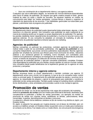 Programa Técnico Laboral en Venta de Productos y Servicios
247 | P á g i n a
Profesor:Miguel Ángel Frías P.
• Usar una combinación de un departamento interno y una agencia externa.
Cualquiera que sea la alternativa elegida, se necesitan las mismas destrezas especializadas
para hacer el trabajo de publicidad. Se requiere que gente creativa prepare el texto, genere
material de video y/o audio y diseñe los formatos. Se requieren expertos en medios de
comunicación para elegir los medios apropiados, comprar tiempo o espacio y organizar el
calendario de apariciones de los anuncios. Y las habilidades gerenciales son esenciales para
planear y administrar todo el programa de publicidad.
Departamentos internos
Un departamento interno de publicidad puede desempeñar todas estas tareas, algunas, o bien
reducirse a la dirección general. Una compañía cuya publicidad es parte sustancial de su
mezcla de marketing tendrá por lo regular su propio departamento de publicidad. Por ejemplo,
los grandes detallistas tienen departamentos de publicidad y muchos no recurren nunca a las
agencias externas. Si una compañía ha adoptado un concepto de marketing, el jefe del
departamento de publicidad reportará al director ejecutivo de marketing.
Agencias de publicidad
Muchas compañías, en particular las productoras, contratan agencias de publicidad para
realizar todas o parte de sus actividades publicitarias. Una agencia de publicidad es una
compañía independiente que provee servicios publicitarios especializados. Muchas agencias
grandes han ampliado los servicios que ofrecen para incluir promoción de ventas, relaciones
públicas y aun asistencia general en marketing. Como resultado, son contratadas para
colaborar en la planeación estratégica, la investigación de marketing, el desarrollo de productos
nuevos, el diseño de empaques y la selección de nombres de productos.
Las agencias de publicidad planean y ejecutan campañas publicitarias completas. Emplean
más especialistas en publicidad que sus clientes, porque reparten el costo en muchas cuentas.
Una compañía cliente puede beneficiarse de la experiencia ganada por la agencia en otros
productos y campañas.
Departamento interno y agencia externa
Muchas empresas tienen su propio departamento y también contratan una agencia. El
departamento actúa como vínculo con la agencia, lo que le da a la compañía mayor control
sobre su principal gasto. El departamento de publicidad aprueba los planes y anuncios de la
agencia, es responsable de preparar y ejercer el presupuesto para publicidad y coordina la
publicidad con las ventas personales. También puede manejar el marketing directo, exhibidores
de los distribuidores y otras actividades promocionales cuando no las maneja la agencia.
Promoción de ventas
“Promoción de ventas” es una de las expresiones más vagas del vocabulario del marketing.
Definimos promoción de ventas como los medios para estimular la demanda, diseñados para
complementar la publicidad y facilitar las ventas personales. Los ejemplos de medios de
promoción de ventas son cupones, bonos, exhibidores en tiendas, patrocinadores, ferias
comerciales, muestras, demostraciones en tiendas y concursos.
La adopción y difusión de los teléfonos celulares se dio de manera muy distinta en Japón y en
Estados Unidos.
En Japón, la adopción fue apoyada por mujeres jóvenes con el deseo de intimidad, pero sin
acceso a un teléfono privado; en Estados Unidos se percibió como un medio para mantenerse
en contacto con la oficina. Fue tratado como un medio inferior, de comunicación de emergencia
 