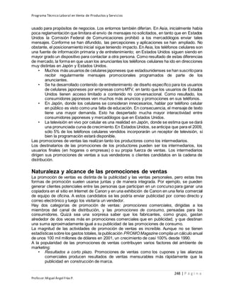 Programa Técnico Laboral en Venta de Productos y Servicios
248 | P á g i n a
Profesor:Miguel Ángel Frías P.
usado para propósitos de negocios. Los entornos también diferían. En Asia, inicialmente había
poca reglamentación que limitara el envío de mensajes no solicitados, en tanto que en Estados
Unidos la Comisión Federal de Comunicaciones prohibió a los mercadólogos enviar tales
mensajes. Conforme se han difundido, las percepciones y aplicaciones se han ampliado. No
obstante, el posicionamiento inicial sigue teniendo impacto. En Asia, los teléfonos celulares son
una fuente de información primaria y de entretenimiento; en Estados Unidos siguen siendo en
mayor grado un dispositivo para contactar a otra persona. Como resultado de estas diferencias
de mercado, la forma en que usan los anunciantes los teléfonos celulares ha ido en direcciones
muy distintas en Japón y Estados Unidos.
• Muchos más usuarios de celulares japoneses que estadounidenses se han suscritopara
recibir regularmente mensajes promocionales programados de parte de los
anunciantes.
• Se ha desarrollado contenido de entretenimiento de diseño específico para los usuarios
de celulares japoneses por empresas como MTV, en tanto que los usuarios de Estados
Unidos tienen acceso limitado a contenido no conversacional. Como resultado, los
consumidores japoneses ven muchos más anuncios y promociones en sus teléfonos.
• En Japón, donde los celulares se consideran innecesarios, hablar por teléfono celular
en público es visto como una falta de educación. En consecuencia, el mensaje de texto
tiene una mayor demanda. Esto ha despertado mucha mayor interactividad entre
consumidores japoneses y mercadólogos que en Estados Unidos.
• La televisión en vivo por celular es una realidad en Japón, donde se estima que se dará
una pronunciada curva de crecimiento.En Estados Unidos, seanticipa que para el 2009,
sólo 5% de los teléfonos celulares vendidos incorporarán un receptor de televisión, si
bien la programación estará disponible.
Las promociones de ventas las realizan tanto los productores como los intermediarios.
Los destinatarios de las promociones de los productores pueden ser los intermediarios, los
usuarios finales (en hogares o empresas) o su propia fuerza de ventas. Los intermediarios
dirigen sus promociones de ventas a sus vendedores o clientes candidatos en la cadena de
distribución.
Naturaleza y alcance de las promociones de ventas
La promoción de ventas es distinta de la publicidad y las ventas personales, pero estas tres
formas de promoción suelen usarse juntas y de manera integrada. Por ejemplo, se pueden
generar clientes potenciales entre las personas que participan en un concurso para ganar una
copiadora en el sitio en Internet de Canon y en una exhibición de Canon en una feria comercial
de equipo de oficina. A estos candidatos se les podría enviar publicidad por correo directo y
correo electrónico y luego los visitaría un vendedor.
Hay dos categorías de promoción de ventas: promociones comerciales, dirigidas a los
miembros del canal de distribución, y las promociones de consumo, pensadas para los
consumidores. Quizá sea una sorpresa saber que los fabricantes, como grupo, gastan
alrededor de dos veces más en promociones comerciales que en publicidad, y que destinan
una suma aproximadamente igual a su publicidad de las promociones de consumo.
La magnitud de las actividades de promoción de ventas es increíble. Aunque no se tienen
estadísticas sobre los gastos totales, la publicación PROMO Magazine compila un cálculo anual
de unos 100 mil millones de dólares en 2001, un crecimiento de casi 100% desde 1990.
A la popularidad de las promociones de ventas contribuyen varios factores del ambiente de
marketing:
• Resultados a corto plazo. Promociones de ventas como los cupones y las alianzas
comerciales producen resultados de ventas mensurables más rápidamente que la
publicidad en construcción de marca.
 