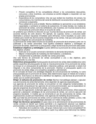 Programa Técnico Laboral en Venta de Productos y Servicios
249 | P á g i n a
Profesor:Miguel Ángel Frías P.
• Presión competitiva. Si los competidores ofrecen a los compradores descuentos,
concursos u otros incentivos, una empresa se sentirá obligada a responder con sus
propias promociones.
• Expectativas de los compradores. Una vez que reciben los incentivos de compra, los
consumidores y los miembros del canal de distribución se acostumbran a ellos y pronto
comienzan a esperarlos.
• Poca calidad de la venta al detalle. Muchos detallistas no aprovechan a sus vendedores
capacitados o cambiaron al sistema de autoservicio. En estas tiendas, los medios de
promoción de ventas, como los exhibidores y las muestras, son muchas veces la única
herramienta de promoción eficaz en el punto de venta.
Un problema que enfrenta la dirección es que muchas técnicas de promoción de ventas son
acciones tácticas de corto alcance. Por ejemplo, los cupones, bonos y concursos están
destinados a producir repuestas inmediatas (pero efímeras). Como resultado, se usan como
medidas para revertir las disminuciones inesperadas en las ventas, más que como parte de un
programa integrado de comunicación de marketing.
La promoción de ventas debe incluirse en los planes de promoción de la empresa, junto con la
publicidad y las ventas personales. Esto significa establecer objetivos y estrategias de
promoción de ventas, determinar su presupuesto y elegir las técnicas de promoción adecuadas.
Establecer objetivos y estrategias Cuando definimos la promoción de ventas propusimos
tres objetivos amplios:
• Estimular en el usuario comercial o doméstico la demanda del producto.
• Mejorar el desempeño de marketing de intermediarios y vendedores.
• Complementar la publicidad y facilitar las ventas personales.
Una sola técnica de promoción de ventas acompañará a uno o dos objetivos, pero
probablemente no a los tres.
Determinar presupuestos El presupuesto de promoción de ventas debe establecerse como
partida específica del presupuesto de toda la mezcla promocional. Si la promoción de ventas
se incluye en un presupuesto de publicidad o relaciones públicas, será ignorado o estará mal
integrado a los otros componentes de la promoción. Destinar un presupuesto aparte a la
promoción de ventas obliga a la compañía a aceptarlo y administrarlo.
En el concepto de trazar una estrategia integrada de comunicaciones de marketing, la suma
presupuestada para la promoción de ventas debe determinarse según el método de la tarea o
el objetivo. Esto fuerza a la dirección a identificar los objetivos y las técnicas de promoción de
ventas que se usarán para lograrlo.
Dirigir el esfuerzo de promoción de ventas Muchos mercadólogos planean y ejecutan
sus promociones de venta internamente, otros dependen de agencias especializadas.
Las agencias de promoción de ventas se encuentran en dos categorías fundamentales: la
primera está compuesta por las agencias de servicios promocionales, que se especializan en
ejecutar programas de promoción de ventas, como muestras y cupones.
El otro tipo de organización, la llamada agencia de marketing de promociones, ofrece asesoría
gerencial y planeación estratégica de las promociones de ventas, así como la ejecución del
programa resultante. A medida que se incrementa el uso de promociones de ventas, más
organizaciones acuden por lineamientos a las agencias de marketing de promociones.
Más que tratar las promociones de ventas como un estímulo de ventas periódico y único, más
empresas las integran en una estrategia planeada con metas a largo plazo.
Elegir las técnicas apropiadas Un paso clave en la administración de las promociones de
ventas consiste en decidir qué medios permitirán a la organización alcanzar sus objetivos
promocionales. Los factores que influyen en la elección de estos medios de promoción son:
• Naturaleza de la audiencia meta. ¿El grupo meta es leal a una marca competidora? En
tal caso, sería necesario un incentivo o cupón muy valioso para interrumpir los hábitos
 