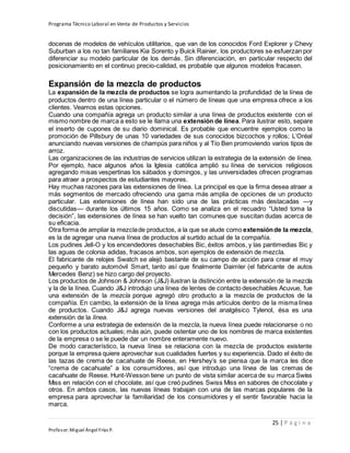 Programa Técnico Laboral en Venta de Productos y Servicios
25 | P á g i n a
Profesor:Miguel Ángel Frías P.
docenas de modelos de vehículos utilitarios, que van de los conocidos Ford Explorer y Chevy
Suburban a los no tan familiares Kia Sorento y Buick Rainier, los productores se esfuerzan por
diferenciar su modelo particular de los demás. Sin diferenciación, en particular respecto del
posicionamiento en el continuo precio-calidad, es probable que algunos modelos fracasen.
Expansión de la mezcla de productos
La expansión de la mezcla de productos se logra aumentando la profundidad de la línea de
productos dentro de una línea particular o el número de líneas que una empresa ofrece a los
clientes. Veamos estas opciones.
Cuando una compañía agrega un producto similar a una línea de productos existente con el
mismo nombre de marca a esto se le llama una extensión de línea. Para ilustrar esto, separe
el inserto de cupones de su diario dominical. Es probable que encuentre ejemplos como la
promoción de Pillsbury de unas 10 variedades de sus conocidos bizcochos y rollos; L’Oréal
anunciando nuevas versiones de champús para niños y al Tío Ben promoviendo varios tipos de
arroz.
Las organizaciones de las industrias de servicios utilizan la estrategia de la extensión de línea.
Por ejemplo, hace algunos años la Iglesia católica amplió su línea de servicios religiosos
agregando misas vespertinas los sábados y domingos, y las universidades ofrecen programas
para atraer a prospectos de estudiantes mayores.
Hay muchas razones para las extensiones de línea. La principal es que la firma desea atraer a
más segmentos de mercado ofreciendo una gama más amplia de opciones de un producto
particular. Las extensiones de línea han sido una de las prácticas más destacadas —y
discutidas— durante los últimos 15 años. Como se analiza en el recuadro “Usted toma la
decisión”, las extensiones de línea se han vuelto tan comunes que suscitan dudas acerca de
su eficacia.
Otra forma de ampliar la mezclade productos, a la que se alude como extensiónde la mezcla,
es la de agregar una nueva línea de productos al surtido actual de la compañía.
Los pudines Jell-O y los encendedores desechables Bic, éxitos ambos, y las pantimedias Bic y
las aguas de colonia adidas, fracasos ambos, son ejemplos de extensión de mezcla.
El fabricante de relojes Swatch se alejó bastante de su campo de acción para crear el muy
pequeño y barato automóvil Smart, tanto así que finalmente Daimler (el fabricante de autos
Mercedes Benz) se hizo cargo del proyecto.
Los productos de Johnson & Johnson (J&J) ilustran la distinción entre la extensión de la mezcla
y la de la línea. Cuando J&J introdujo una línea de lentes de contacto desechables Acuvue, fue
una extensión de la mezcla porque agregó otro producto a la mezcla de productos de la
compañía. En cambio, la extensión de la línea agrega más artículos dentro de la misma línea
de productos. Cuando J&J agrega nuevas versiones del analgésico Tylenol, ésa es una
extensión de la línea.
Conforme a una estrategia de extensión de la mezcla, la nueva línea puede relacionarse o no
con los productos actuales; más aún, puede ostentar uno de los nombres de marca existentes
de la empresa o se le puede dar un nombre enteramente nuevo.
De modo característico, la nueva línea se relaciona con la mezcla de productos existente
porque la empresa quiere aprovechar sus cualidades fuertes y su experiencia. Dado el éxito de
las tazas de crema de cacahuate de Reese, en Hershey’s se piensa que la marca les dice
“crema de cacahuate” a los consumidores, así que introdujo una línea de las cremas de
cacahuate de Reese. Hunt-Wesson tiene un punto de vista similar acerca de su marca Swiss
Miss en relación con el chocolate, así que creó pudines Swiss Miss en sabores de chocolate y
otros. En ambos casos, las nuevas líneas trabajan con una de las marcas populares de la
empresa para aprovechar la familiaridad de los consumidores y el sentir favorable hacia la
marca.
 