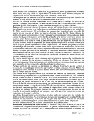 Programa Técnico Laboral en Venta de Productos y Servicios
251 | P á g i n a
Profesor:Miguel Ángel Frías P.
abren durante unos cuantos días o semanas,muy publicitadas, en las que sereparten muestras
de un nuevo producto). Meow Mix regaló 14 000 muestras de un nuevo alimento para gatos en
un periodo de 12 días en una tienda pop-up de Manhattan, Nueva York.
La ventaja es que las personas que visitan un sitio web o una tienda pop-up para solicitar una
muestra es muy probable que estén muy interesadas en el producto.
El costo por millar de entregar muestras es mucho mayor que la publicidad. Sin embargo, la
asa de conversión (la proporción de personas expuestas que compran el producto) está en
alrededor de 10% de la muestra, que es considerablemente mejor que la publicidad.
Cupones. Es enorme el volumen de cupones que los fabricantes ofrecen a los consumidores.
La categoría más grande es el de las inserciones independientes incluidas en los periódicos.
En 2004, se distribuyeron 251 mil millones de cupones. Aun cuando el valor promedio del
inserto era de más de un dólar, se hicieron efectivos menos de 2%. Otros métodos de
distribución son el correo directo, revistas y los cupones empacados con otros productos. Cada
vez se distribuyen más cupones en las tiendas al detalle. Una técnica consiste en ofrecer los
cupones en un dispensador unido al estante donde se exhibe el producto. La razón es que los
consumidores, en el punto de venta, pueden ser influidos para que elijan una marca si hay un
cupón a la mano. No es de sorprender que estos cupones tengan tasas de canje hasta nueve
veces mayores que los cupones incluidos en los periódicos. Otro método que gana popularidad
es la entrega electrónica de cupones en las cajas registradoras de acuerdo con los artículos
que compraun consumidor.Así, cuando alguien compra cierta marcade un producto, se podría
expedir un cupón que ofrezca una alternativa al competidor. Este método está diseñado para
estimular el cambio de marca en la próxima salida de compras del consumidor. Asimismo, los
consumidores que son miembros de programas de clientes frecuentes en las tiendas reciben
cupones cuando compran.
En Internet se distribuye un número pequeño pero creciente de cupones. La combinación de
Internet y cupones brinda acceso a audiencias difíciles de alcanzar. Por ejemplo, los
universitarios pueden visitar coolsavings.com,registrarse comomiembros y descargar cupones
para canjearlos en los restaurantes y tiendas de la zona del campus.
Aunque casi todos los cupones son canjeables por artículos de consumo que se compran a
menudo, los mercadólogos también los aprovechan en otros productos. General Motors ha
enviado por correo millones de cupones de 500 dólares a los consumidores estadounidenses
para la compra de autos nuevos.
Los críticos de los cupones señalan que son caros en términos de distribución, cobertura
desperdiciada y márgenes reducidos para el vendedor cuando son canjeados. Otro problema
es que pueden socavar la lealtad de marca. Los cupones enseñarían a los consumidores a
buscar las mejores ofertas antes que a elegir siempre la misma marca. Por último, algunos
fabricantes se sienten desalentados por la baja tasa de aprovechamiento de los cupones.
Procter & Gamble interrumpió los cupones de sus pañales desechables Luvs, después de que
se cambiaron apenas cinco millones de los 500 millones distribuidos. La compañía explica en
su sitio web (www.luvs.com/faqs) que, en lugar de gastar dinero en los cupones, reduciría el
precio de los pañales. Sin embargo, después de recibir numerosas quejas de parte de las
mamás, la compañía restableció los cupones, pero sólo para los consumidores que se
registraron en línea para recibirlos.
La entrega de cupones se ha incrementado en otras partes del mundo, pero los métodos de
distribución son diferentes. Así, mientras que el grueso de los cupones en Estados Unidos se
insertan en los periódicos, en Canadá se incluyen más bien como parte de los anuncios
impresos. Los mercadólogos de España e Italia colocan los cupones en los empaques.
En otros países europeos, los cupones se distribuyen de puerta en puerta.
Patrocinios y marketing de espectáculos. El patrocinio corporativo de espectáculos se ha
convertido en una gran actividad promocional. Los gastos a nivel mundial superan los 28 mil
millones de dólares, de los cuales casi 11 mil se gastaron en América del Norte. Casi todos los
 