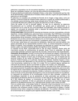 Programa Técnico Laboral en Venta de Productos y Servicios
252 | P á g i n a
Profesor:Miguel Ángel Frías P.
patrocinios corporativos son de encuentros deportivos. Las carreras de autos son las que se
llevan las cantidades mayores, así como las giras artísticas de entretenimiento.
El resto se destina principalmente a festivales y ferias, y a las artes. Considerando que hay más
de 50 000 festivales y espectáculos en Estados Unidos cada año, la gama de oportunidades de
patrocinio es casi ilimitada.
El patrocinio se considera una actividad de fomento de la imagen a largo plazo; como por
ejemplo, el Servicio Postal de Estados Unidos patrocina un equipo de ciclistas profesionales y
a su estrella, Lance Armstrong, varias veces campeón de la Tour de France.
La principal dificultad para justificar los gastos de patrocinio es medir su eficacia.
Como las ventas no son el principal objetivo, el valor de un patrocinio se determina
frecuentemente por la cantidad de publicidad que genera para el patrocinador (y su
comparación con el costo de una suma equivalente de publicidad). Otro método consiste en
realizar una encuesta de asistentes antes y después del espectáculo para determinar la
conciencia y preferencia de la marca.
Ferias comerciales. Asociaciones en industrias tan diversas comolas computadoras, artículos
deportivos, comida y teledifusoras, patrocinan ferias comerciales. Hay 5 000 ferias comerciales
al año sólo en Canadá y Estados Unidos. Alrededor de la mitad restringen la asistencia a los
representantes de las empresas, mientras que el resto permite que asistan los consumidores.
El atractivo de una feria comercial es la eficacia. En un mismo lugar y en un tiempo breve, las
ferias comerciales permiten que compradores y vendedores vean y traten a sus colegas.
Por otro lado, estas ferias son caras para los exhibidores. Además del costo del estante y los
gastos personales de los representantes durante la feria, es costoso transportar el equipo y
exhibir el material. Como resultado, las empresas son selectivas en cuanto a las ferias a que
asisten y piden a los patrocinadores perfiles demográficos de los asistentes.
La industria de las ferias comerciales está en vías de seguir creciendo. Buena parte del
crecimiento procede de ramificaciones de grandes ferias. Como la publicidad, las ferias
comerciales pretenden estrechar segmentos de mercado y ofrecer temas más especializados.
Colocación de productos. Durante muchos años las empresas han pagado cuotas para que
sus productos se tomen como utilería en películas, y la costumbre aumenta. Entre las más
notables, están Regreso al futuro (por el número de anuncios), E.T. (por el impacto que los
anuncios tuvieron en las ventas de Reese’s Pieces) y Cast Away (por la prominencia del
producto, Federal Express, en la película). Ejemplos de televisión recientes incluyen a Coca-
Cola en American Idol, McDonald’s en Sex and the City, el dentífrico Crest en The Apprentice
y las herramientas Leatherman en Alias. En la tabla 19.5 se muestran algunos ejemplos de
colocación de productos, técnica que también se aplica a las novelas y los videojuegos.
Las colocaciones son benéficas para algunos productos, que salen de la virtual oscuridad a la
prominencia nacional. Es posible que usted haya visto colocación de productos, pero si es como
la mayoría de los consumidores, esta utilería simplemente añade realismo a la experiencia; tal
es la fuerza de la colocación de productos. Exhibe un artículo en una forma no comercial y a
veces lo vincula con los personajes del programa y crea una asociación positiva en la audiencia.
La colocación de productos se ha incrementado mucho en años recientes, conforme los
mercadólogos responden al uso de grabadoras de video personales que permiten a los
espectadores de televisión eliminar los anuncios. El valor total de las colocaciones en 2004 fue
de 3 500 millones de dólares, un incremento de casi 300% desde 1994, con el mayor
crecimiento en la televisión. El líder en colocación de productos es Coca-Cola Classic, que
apareció en 99 teletransmisiones con 2 186 apariciones durante cuatro meses de 2005.
Como se señaló antes, la tecnología facilita la “colocación virtual de productos” en el cine, lo
que aumenta en gran medida las oportunidades de colocación de productos. Por ejemplo,
productos más novedosos pueden sustituir a los viejos o simplemente se añaden a nuevas
versiones de las cintas o programas sindicados de televisión. O se exhiben diferentes marcas
en la transmisión de un programa para regiones distintas del país o del mundo.
 