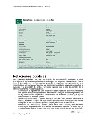 Programa Técnico Laboral en Venta de Productos y Servicios
253 | P á g i n a
Profesor:Miguel Ángel Frías P.
Relaciones públicas
Las relaciones públicas son una herramienta de administración destinada a influir
favorablemente en las actitudes hacia la organización, sus productos y sus políticas. Es una
forma de promoción que muchas veces se ignora. En la mayoría de las organizaciones, esta
herramienta de promoción es un pegoste que se relega muy atrás de las ventas personales, la
publicidad y la promoción de ventas. Hay varias razones para la falta de atención de la
administración en las relaciones públicas.
• Estructura de la organización. En la mayoría de las empresas las relaciones públicas no
son responsabilidad del departamento de marketing. Si hay un esfuerzo organizado, por
lo regular lo maneja un pequeño departamento de relaciones públicas que reporta
directamente a la dirección general.
• Definiciones inadecuadas. Tanto las empresas como el público emplean vagamente el
término relaciones públicas. No hay definiciones aceptadas. Como resultado, no se
aclara bien lo que constituye un esfuerzo organizado de relaciones públicas.
• Beneficios no reconocidos. Apenas hasta hace poco muchas organizaciones
empezaron a apreciar el valor de unas buenas relaciones públicas. A medida que ha
crecido el costo de la promoción, las empresas se dan cuenta de que una exposición
 
