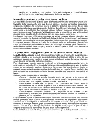 Programa Técnico Laboral en Venta de Productos y Servicios
254 | P á g i n a
Profesor:Miguel Ángel Frías P.
positiva en los medios o como resultado de la participación en la comunidad puede
producir ganancias elevadas por la inversión de tiempo y esfuerzo.
Naturaleza y alcance de las relaciones públicas
Las actividades de relaciones públicas están diseñadas para fomentar o mantener una imagen
favorable de la organización ante sus diversos públicos: clientes, candidatos, accionistas,
empleados, sindicatos, la comunidad local y el gobierno. Estamos conscientes de que esta
descripción es bastante parecida a nuestra definición de publicidad institucional. Sin embargo,
a diferencia de la publicidad, las relaciones públicas no tienen que acudir a los medios para
comunicar su mensaje. Por ejemplo, Whirlpool Corporation apoya a Hábitat para la Humanidad
al proporcionar aparatos electrodomésticos para las casas que se construyen.
Las buenas relaciones públicas se consiguen de varias maneras. Algunos ejemplos son
sostener proyectos de obras de caridad (con trabajo voluntario u otros recursos), participar en
actividades de servicio a la comunidad, patrocinar equipos deportivos de aficionados, proveer
fondos para las artes, elaborar un boletín de empleados o clientes y diseminar información a
través de exhibiciones, desplegados y visitas. Las principales empresas, como ExxonMobil y
Archer Daniels Midland, patrocinan programas en la televisión pública (PBS) como parte de su
esfuerzo de relaciones públicas.
La publicidad no pagada como forma de relaciones públicas
La publicidad no pagada es toda comunicación acerca de una organización, sus productos o
políticas a través de los medios sin que ésta la costee. Por lo regular, adopta la forma de una
noticia que aparece en los medios o un aval que da un individuo ya sea de manera informal o
en un discurso o entrevista. Es buena publicidad.
Pero, desde luego, también hay mala publicidad: un artículo periodístico negativo sobre la
empresa o sus productos. En una sociedad cada vez más sensible al ambiente y en la que los
medios de comunicación publican rápidamente los errores, las organizaciones tienden a
concentrarse en esta dimensión negativa de la publicidad no pagada. Como resultado, los
gerentes están tan preocupados por evitar la mala publicidad que ignoran el potencial de la
buena.
Hay tres medios de ganar buena publicidad:
• Preparar y distribuir un artículo (llamado boletín de prensa) a los medios de
comunicación. La intención es que los periódicos, estaciones de televisión y otros
medios seleccionados publiquen la información como noticia.
• Comunicación personal con un grupo. Una conferencia de prensa atrae a
representantes de los medios si piensan que el tema o el orador son valiosos. Los
recorridos en las compañías y los discursos ante grupos cívicos o profesionales son
otras formas de comunicación entre un individuo y un grupo.
• Comunicaciones personales; cabildeo. Las compañías hacen cabildeo con los
legisladores y otras personas que tienen poder para tratar de influir en sus opiniones y,
por ende, en sus decisiones.
La publicidad no pagada puede cumplir cualquier objetivo de comunicación.Sirve para anunciar
nuevos productos, hacer públicas nuevas políticas, reconocer a los empleados, describir los
adelantos en la investigación o informar del desempeño financiero. Pero para recibir una
cobertura, el mensaje, persona, grupo o suceso que se hace público debe ser valioso para los
medios. Esto es lo que distingue la publicidad no pagada de la pagada: la primera no se
“impone” a la audiencia. También es la fuente de un beneficio primario.
La credibilidad de la publicidad no pagada es mucho mayor que la de la publicidad comercial.
 