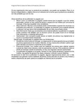 Programa Técnico Laboral en Venta de Productos y Servicios
255 | P á g i n a
Profesor:Miguel Ángel Frías P.
Si una organización dice que su producto es excelente, uno puede ser escéptico. Pero si un
tercero independiente y objetivo dice en el noticiario de la noche que el producto es excelente,
es más probable que uno le crea.
Otros beneficios de la publicidad no pagada son:
• Menor costo. La publicidad no pagada cuesta menos que la pagada o que las ventas
personales, porque no hay costos de tiempo o espacio en los medios por comunicar el
mensaje, ni hay que respaldar a los vendedores.
• Mayor atención. Muchos consumidores están condicionados a ignorar los anuncios o a
prestarles poca atención. La publicidad no pagada se presenta como material editorial
o noticioso, así que tiene más probabilidades de ser vista, escuchada o leída.
• Más información. Dado que se presenta comomaterial editorial, la publicidad no pagada
puede contener más detalles que un anuncio común. Se puede incluir en el mensaje
más información y contenido persuasivo.
• Oportunidad. Una compañía puede lanzar un boletín de prensa muy rápidamente si
ocurre un acontecimiento inesperado.
Desde luego, la publicidad no pagada tiene sus limitaciones:
• Pérdida de control sobre el mensaje. La organización no tiene garantía de que el boletín
de prensa aparecerá en los medios. Además, no hay manera de controlar cuánto o qué
parte del texto se imprime o transmite en los medios.
• Exposición limitada. Los medios usan los boletines de prensa para rellenar espacio
cuando les faltan otras noticias y sólo los aprovechan una vez. Si la audiencia meta se
pierde el mensaje cuando se presenta, no hay una segunda o tercera oportunidad.
• La publicidad no pagada no es gratis. Aunque no hay costos de tiempo y espacio en los
medios, hay gastos de generar las ideas y preparar y difundir nuevos boletines.
Al reconocer el valor de la publicidad no pagada, algunas organizaciones tienen uno o más
empleados que generan nuevos boletines de prensa. Estos artículos se envían a los medios y
están a disposición de quien quiera en la página en Internet de la compañía.
 