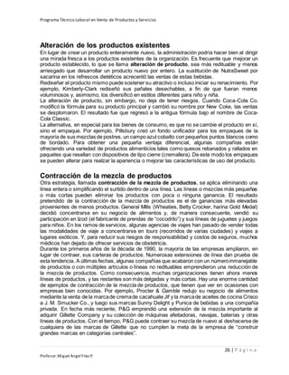Programa Técnico Laboral en Venta de Productos y Servicios
26 | P á g i n a
Profesor:Miguel Ángel Frías P.
Alteración de los productos existentes
En lugar de crear un producto enteramente nuevo, la administración podría hacer bien al dirigir
una mirada fresca a los productos existentes de la organización. Es frecuente que mejorar un
producto establecido, lo que se llama alteración de producto, sea más redituable y menos
arriesgado que desarrollar un producto nuevo por entero. La sustitución de NutraSweet por
sacarina en los refrescos dietéticos acrecentó las ventas de estas bebidas.
Rediseñar el producto mismo puede sostener su atractivo o incluso iniciar su renacimiento. Por
ejemplo, Kimberly-Clark rediseñó sus pañales desechables, a fin de que fueran menos
voluminosos y, asimismo, los diversificó en estilos diferentes para niño y niña.
La alteración de producto, sin embargo, no deja de tener riesgos. Cuando Coca-Cola Co.
modificó la fórmula para su producto principal y cambió su nombre por New Coke, las ventas
se desplomaron. El resultado fue que regresó a la antigua fórmula bajo el nombre de Coca-
Cola Classic.
La alternativa, en especial para los bienes de consumo, es que no se cambie el producto en sí,
sino el empaque. Por ejemplo, Pillsbury creó un fondo unificador para los empaques de la
mayoría de sus mezclas de postres, un campo azul cobalto con pequeños puntos blancos como
de bordado. Para obtener una pequeña ventaja diferencial, algunas compañías están
ofreciendo una variedad de productos alimenticios tales como quesos rebanados y rallados en
paquetes que resellan con dispositivos de tipo cierre (cremallera). De este modo los empaques
se pueden alterar para realzar la apariencia o mejorar las características de uso del producto.
Contracción de la mezcla de productos
Otra estrategia, llamada contracción de la mezcla de productos, se aplica eliminando una
línea entera o simplificando el surtido dentro de una línea. Las líneas o mezclas más pequeñas
o más cortas pueden eliminar los productos con poca o ninguna ganancia. El resultado
pretendido de la contracción de la mezcla de productos es el de ganancias más elevadas
provenientes de menos productos. General Mills (Wheaties, Betty Crocker, harina Gold Medal)
decidió concentrarse en su negocio de alimentos y, de manera consecuente, vendió su
participación en Izod (el fabricante de prendas de “cocodrilo”) y sus líneas de juguetes y juegos
para niños. En los ramos de servicios, algunas agencias de viajes han pasado de vender todas
las modalidades de viaje a concentrarse en tours (recorridos de varias ciudades) y viajes a
lugares exóticos. Y, para reducir sus riesgos de responsabilidad y costos de seguros, muchos
médicos han dejado de ofrecer servicios de obstetricia.
Durante los primeros años de la década de 1990, la mayoría de las empresas ampliaron, en
lugar de contraer, sus carteras de productos. Numerosas extensiones de línea dan prueba de
esta tendencia. A últimas fechas, algunas compañías que acabaron con un númeroinmanejable
de productos o con múltiples artículos o líneas no redituables emprendieron una reducción de
la mezcla de productos. Como consecuencia, muchas organizaciones tienen ahora menos
líneas de productos, y las restantes son más delgadas y más cortas. Hay una enorme cantidad
de ejemplos de contracción de la mezcla de productos, que tienen que ver en ocasiones con
empresas bien conocidas. Por ejemplo, Procter & Gamble redujo su negocio de alimentos
mediante la venta de la marcade cremade cacahuate Jif y la marcade aceites de cocina Crisco
a J. M. Smucker Co., y luego sus marcas Sunny Delight y Punica de bebidas a una compañía
privada. En fecha más reciente, P&G emprendió una extensión de la mezcla importante al
adquirir Gillette Company y su colección de máquinas afeitadoras, navajas, baterías y otras
líneas de productos. Con el tiempo, P&G puede contraer su mezcla de nuevo al deshacerse de
cualquiera de las marcas de Gillette que no cumplen la meta de la empresa de “construir
grandes marcas en categorías centrales”.
 