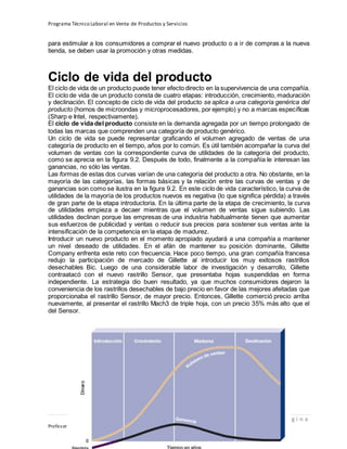 Programa Técnico Laboral en Venta de Productos y Servicios
28 | P á g i n a
Profesor:Miguel Ángel Frías P.
para estimular a los consumidores a comprar el nuevo producto o a ir de compras a la nueva
tienda, se deben usar la promoción y otras medidas.
Ciclo de vida del producto
El ciclo de vida de un producto puede tener efecto directo en la supervivencia de una compañía.
El ciclo de vida de un producto consta de cuatro etapas: introducción, crecimiento, maduración
y declinación. El concepto de ciclo de vida del producto se aplica a una categoría genérica del
producto (hornos de microondas y microprocesadores, por ejemplo) y no a marcas específicas
(Sharp e Intel, respectivamente).
El ciclo de vida del producto consiste en la demanda agregada por un tiempo prolongado de
todas las marcas que comprenden una categoría de producto genérico.
Un ciclo de vida se puede representar graficando el volumen agregado de ventas de una
categoría de producto en el tiempo, años por lo común. Es útil también acompañar la curva del
volumen de ventas con la correspondiente curva de utilidades de la categoría del producto,
como se aprecia en la figura 9.2. Después de todo, finalmente a la compañía le interesan las
ganancias, no sólo las ventas.
Las formas de estas dos curvas varían de una categoría del producto a otra. No obstante, en la
mayoría de las categorías, las formas básicas y la relación entre las curvas de ventas y de
ganancias son como se ilustra en la figura 9.2. En este ciclo de vida característico, la curva de
utilidades de la mayoría de los productos nuevos es negativa (lo que significa pérdida) a través
de gran parte de la etapa introductoria. En la última parte de la etapa de crecimiento, la curva
de utilidades empieza a decaer mientras que el volumen de ventas sigue subiendo. Las
utilidades declinan porque las empresas de una industria habitualmente tienen que aumentar
sus esfuerzos de publicidad y ventas o reducir sus precios para sostener sus ventas ante la
intensificación de la competencia en la etapa de madurez.
Introducir un nuevo producto en el momento apropiado ayudará a una compañía a mantener
un nivel deseado de utilidades. En el afán de mantener su posición dominante, Gillette
Company enfrenta este reto con frecuencia. Hace poco tiempo, una gran compañía francesa
redujo la participación de mercado de Gillette al introducir los muy exitosos rastrillos
desechables Bic. Luego de una considerable labor de investigación y desarrollo, Gillette
contraatacó con el nuevo rastrillo Sensor, que presentaba hojas suspendidas en forma
independiente. La estrategia dio buen resultado, ya que muchos consumidores dejaron la
conveniencia de los rastrillos desechables de bajo precio en favor de las mejores afeitadas que
proporcionaba el rastrillo Sensor, de mayor precio. Entonces, Gillette comerció precio arriba
nuevamente, al presentar el rastrillo Mach3 de triple hoja, con un precio 35% más alto que el
del Sensor.
 