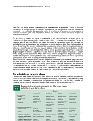 Programa Técnico Laboral en Venta de Productos y Servicios
29 | P á g i n a
Profesor:Miguel Ángel Frías P.
FIGURA 9.2, Ciclo de vida característico de una categoría de producto. Durante la etapa de
introducción de un ciclo de vida, la categoría de productos —y prácticamente todas las marcas que
comprende— es irredituable. Las ganancias totales de la categoría del producto son sanas durante la
etapa de crecimiento, pero luego empiezan a declinar aun cuando el volumen de ventas del producto
está creciendo todavía.
Si un producto nuevo no tiene competencia y es particularmente atractivo para los
consumidores, la empresa puede ponerle un precio alto y lograr grandes ganancias. Ése fue el
caso de Mach3, así que Gillette fue capaz de cosechar ganancias sanas del mercado de
afeitada húmeda, enseguida de que se introdujo el nuevo producto. Intel Corp. ha buscado una
forma de controlar los precios introduciendo nuevas generaciones de microprocesadores con
sólo dos o tres años de intervalo, aun cuando todavía esté creciendo la demanda de su versión
actual. Sin embargo, en los últimos años, Intel ha tenido que apoyarse más en las reducciones
de precios para mantener su participación del mercado de microprocesadores que se utilizan
en las computadoras personales. Ahora Intel busca evitar la competencia de precios directa al
combinar microprocesadores y software para crear plataformas que realizan tareas específicas
(por ejemplo, evitar virus en computadoras empresariales).
Se ha criticadoel concepto del ciclo de vida del producto diciendo que carecede apoyo empírico
y que es demasiado general para ser útil en casos específicos. Hay que admitir que el ciclo de
vida del producto no es perfecto y que hay que adaptarlo para que se ajuste a las diferentes
circunstancias; aun así, no deja de ser directo y poderoso. El buen resultado del marketing de
una empresa se puede ver afectado en grado considerable por su capacidad para determinar
y adaptarse a los ciclos de vida de cada una de sus categorías de producto.
Características de cada etapa
La dirección debe tener la capacidad para reconocer en qué parte del ciclo de vida está su
producto en un momento dado. Las estrategias de ambiente competitivo y de marketing que se
han de usar dependen ordinariamente de la etapa particular del ciclo de vida. La tabla 9.1
contiene una sinopsis de las cuatro etapas. Cada etapa se destaca a continuación.
 