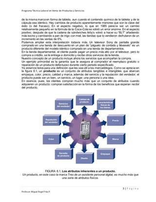 Programa Técnico Laboral en Venta de Productos y Servicios
3 | P á g i n a
Profesor:Miguel Ángel Frías P.
de la misma marca en forma de tableta, aun cuando el contenido químico de la tableta y de la
cápsula sea idéntico. Hay cambios de producto aparentemente menores que son la clave del
éxito (o del fracaso). En el aspecto negativo, lo que en 1985 parecía ser un cambio
relativamente pequeño en la fórmula de la Coca-Cola se volvió un error enorme. En el aspecto
positivo, después de que la cadena de sándwiches Arby’s volvió a hacer su “BLT” añadiendo
más tocino y cambiando a pan de trigo con miel, las tiendas que lo vendieron disfrutaron de un
incremento en las ventas de 6%.
Podemos ampliar esta interpretación todavía más. Un televisor Sony de pantalla grande
comprado en una tienda de descuento en un plan de “páguelo de contado y lléveselo” es un
producto diferente del modelo idéntico comprado en una tienda de departamentos.
En la tienda departamental, el cliente puede pagar un precio más alto por el televisor, pero lo
compra a crédito, se le entrega a domicilio y recibe otros servicios de la tienda.
Nuestro concepto de un producto incluye ahora los servicios que acompañan la compra.
Un ejemplo primordial es la garantía que le asegura al comprador el reemplazo gratuito o
reparación de un producto defectuoso durante cierto periodo especificado.
Ya estamos listos para una definición que les sea útil a los mercadólogos. Como se aprecia en
la figura 8.1, un producto es un conjunto de atributos tangibles e intangibles que abarcan
empaque, color, precio, calidad y marca, además del servicio y la reputación del vendedor; el
producto puede ser un bien, un servicio, un lugar, una persona o una idea.
En esencia, pues, los clientes compran mucho más que un conjunto de atributos cuando
adquieren un producto: compran satisfacción en la forma de los beneficios que esperan recibir
del producto.
FIGURA 8.1, Los atributos inherentes a un producto.
Un producto, en este caso la marca Treo de un asistente personal digital, es mucho más que
una serie de atributos físicos.
 