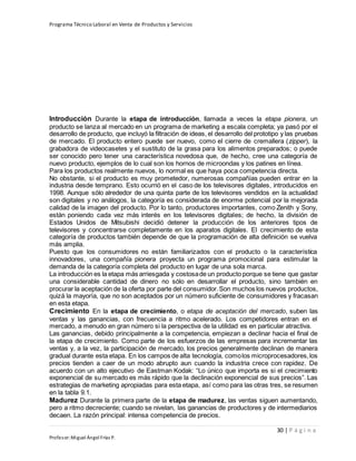 Programa Técnico Laboral en Venta de Productos y Servicios
30 | P á g i n a
Profesor:Miguel Ángel Frías P.
Introducción Durante la etapa de introducción, llamada a veces la etapa pionera, un
producto se lanza al mercado en un programa de marketing a escala completa; ya pasó por el
desarrollo de producto, que incluyó la filtración de ideas, el desarrollo del prototipo y las pruebas
de mercado. El producto entero puede ser nuevo, como el cierre de cremallera (zipper), la
grabadora de videocasetes y el sustituto de la grasa para los alimentos preparados; o puede
ser conocido pero tener una característica novedosa que, de hecho, cree una categoría de
nuevo producto, ejemplos de lo cual son los hornos de microondas y los patines en línea.
Para los productos realmente nuevos, lo normal es que haya poca competencia directa.
No obstante, si el producto es muy prometedor, numerosas compañías pueden entrar en la
industria desde temprano. Esto ocurrió en el caso de los televisores digitales, introducidos en
1998. Aunque sólo alrededor de una quinta parte de los televisores vendidos en la actualidad
son digitales y no análogos, la categoría es considerada de enorme potencial por la mejorada
calidad de la imagen del producto. Por lo tanto, productores importantes, como Zenith y Sony,
están poniendo cada vez más interés en los televisores digitales; de hecho, la división de
Estados Unidos de Mitsubishi decidió detener la producción de los anteriores tipos de
televisores y concentrarse completamente en los aparatos digitales. El crecimiento de esta
categoría de productos también depende de que la programación de alta definición se vuelva
más amplia.
Puesto que los consumidores no están familiarizados con el producto o la característica
innovadores, una compañía pionera proyecta un programa promocional para estimular la
demanda de la categoría completa del producto en lugar de una sola marca.
La introducción es la etapa más arriesgada y costosade un producto porque se tiene que gastar
una considerable cantidad de dinero no sólo en desarrollar el producto, sino también en
procurar la aceptación de la oferta por parte del consumidor.Son muchos los nuevos productos,
quizá la mayoría, que no son aceptados por un número suficiente de consumidores y fracasan
en esta etapa.
Crecimiento En la etapa de crecimiento, o etapa de aceptación del mercado, suben las
ventas y las ganancias, con frecuencia a ritmo acelerado. Los competidores entran en el
mercado, a menudo en gran número si la perspectiva de la utilidad es en particular atractiva.
Las ganancias, debido principalmente a la competencia, empiezan a declinar hacia el final de
la etapa de crecimiento. Como parte de los esfuerzos de las empresas para incrementar las
ventas y, a la vez, la participación de mercado, los precios generalmente declinan de manera
gradual durante esta etapa. En los campos de alta tecnología, comolos microprocesadores,los
precios tienden a caer de un modo abrupto aun cuando la industria crece con rapidez. De
acuerdo con un alto ejecutivo de Eastman Kodak: “Lo único que importa es si el crecimiento
exponencial de su mercado es más rápido que la declinación exponencial de sus precios”. Las
estrategias de marketing apropiadas para esta etapa, así como para las otras tres, se resumen
en la tabla 9.1.
Madurez Durante la primera parte de la etapa de madurez, las ventas siguen aumentando,
pero a ritmo decreciente; cuando se nivelan, las ganancias de productores y de intermediarios
decaen. La razón principal: intensa competencia de precios.
 