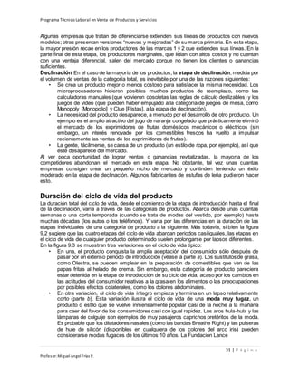 Programa Técnico Laboral en Venta de Productos y Servicios
31 | P á g i n a
Profesor:Miguel Ángel Frías P.
Algunas empresas que tratan de diferenciarse extienden sus líneas de productos con nuevos
modelos; otras presentan versiones “nuevas y mejoradas” de su marca primaria. En esta etapa,
la mayor presión recae en los productores de las marcas 1 y 2 que extienden sus líneas. En la
parte final de esta etapa, los productores marginales, que lidian con altos costos y no cuentan
con una ventaja diferencial, salen del mercado porque no tienen los clientes o ganancias
suficientes.
Declinación En el caso de la mayoría de los productos, la etapa de declinación, medida por
el volumen de ventas de la categoría total, es inevitable por una de las razones siguientes:
• Se crea un producto mejor o menos costoso para satisfacer la misma necesidad. Los
microprocesadores hicieron posibles muchos productos de reemplazo, como las
calculadoras manuales (que volvieron obsoletas las reglas de cálculo deslizables) y los
juegos de video (que pueden haber empujado a la categoría de juegos de mesa, como
Monopoly [Monopolio] y Clue [Pistas], a la etapa de declinación).
• La necesidad del producto desaparece, a menudo por el desarrollo de otro producto. Un
ejemplo es el amplio atractivo del jugo de naranja congelado que prácticamente eliminó
el mercado de los exprimidores de frutas domésticos mecánicos o eléctricos (sin
embargo, un interés renovado por los comestibles frescos ha vuelto a impulsar
recientemente las ventas de los exprimidores de frutas).
• La gente, fácilmente, se cansa de un producto (un estilo de ropa, por ejemplo), así que
éste desaparece del mercado.
Al ver poca oportunidad de lograr ventas o ganancias revitalizadas, la mayoría de los
competidores abandonan el mercado en esta etapa. No obstante, tal vez unas cuantas
empresas consigan crear un pequeño nicho de mercado y continúen teniendo un éxito
moderado en la etapa de declinación. Algunos fabricantes de estufas de leña pudieron hacer
esto.
Duración del ciclo de vida del producto
La duración total del ciclo de vida, desde el comienzo de la etapa de introducción hasta el final
de la declinación, varía a través de las categorías de productos. Abarca desde unas cuantas
semanas o una corta temporada (cuando se trata de modas del vestido, por ejemplo) hasta
muchas décadas (los autos o los teléfonos). Y varía por las diferencias en la duración de las
etapas individuales de una categoría de producto a la siguiente. Más todavía, si bien la figura
9.2 sugiere que las cuatro etapas del ciclo de vida abarcan periodos casi iguales, las etapas en
el ciclo de vida de cualquier producto determinado suelen prolongarse por lapsos diferentes.
En la figura 9.3 se muestran tres variaciones en el ciclo de vida típico:
• En una, el producto conquista la amplia aceptación del consumidor sólo después de
pasar por un extenso periodo de introducción (véase la parte a). Los sustitutos de grasa,
como Olestra, se pueden emplear en la preparación de comestibles que van de las
papas fritas al helado de crema. Sin embargo, esta categoría de producto pareciera
estar detenida en la etapa de introducción de su ciclo de vida, acaso por los cambios en
las actitudes del consumidor relativas a la grasa en los alimentos o las preocupaciones
por posibles efectos colaterales, como los dolores abdominales.
• En otra variación, el ciclo de vida íntegro empieza y termina en un lapso relativamente
corto (parte b). Esta variación ilustra el ciclo de vida de una moda muy fugaz, un
producto o estilo que se vuelve inmensamente popular casi de la noche a la mañana
para caer del favor de los consumidores casi con igual rapidez. Los aros hula-hula y las
lámparas de colguije son ejemplos de muy pasajeros caprichos pretéritos de la moda.
Es probable que los dilatadores nasales (como las bandas Breathe Right) y las pulseras
de hule de silicón (disponibles en cualquiera de los colores del arco iris) pueden
considerarse modas fugaces de los últimos 10 años. La Fundación Lance
 