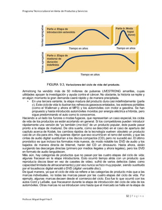 Programa Técnico Laboral en Venta de Productos y Servicios
32 | P á g i n a
Profesor:Miguel Ángel Frías P.
FIGURA 9.3, Variaciones del ciclo de vida del producto.
Armstrong ha vendido más de 50 millones de pulseras LIVESTRONG amarillas, cuyas
utilidades apoyan la investigación y ayuda contra el cáncer. No obstante, la historia se repite y
en algún momento la gran demanda caerá rápido y de manera precipitada.
• En una tercera variante, la etapa madura del producto dura casi indefinidamente (parte
c). Este ciclode vida lo ilustran los refrescos gaseosos enlatados, los estéreos portátiles
(como el Walkman y ahora el MP3) y los automóviles con motor a gasolina. Se han
propuesto y hasta introducido automóviles movidos por energía eléctrica e híbrida, pero
sigue predominando el auto como lo conocemos.
Haciendo a un lado los furores o modas fugaces, que representan un caso especial, los ciclos
de vida de los productos se están acortando en general. Si los competidores pueden introducir
rápidamente una versión de “yo también (me too)” de un producto popular, éste puede pasar
pronto a la etapa de madurez. De otra suerte, como se describió en el caso de apertura del
capítulo acerca de Kodak, los cambios rápidos de la tecnología vuelven obsoleto un producto
casi de un día para otro. Hay quienes dijeron que eso ocurriría en el ramo del sonido, y que las
cintas de audio digital sustituirían a los discos compactos (CD), pero no sucedió así. El último
pronóstico es que incluso los formatos más nuevos, de modo notable los DVD de audio y los
bajados de manera directa de Internet, harán del CD un dinosaurio. Hasta ahora, están
surgiendo las descargas directas (primero por medios ilegales y ahora legales), pero los DVD
en formato de audio languidecen.
Más aún, hay categorías de productos que no pasan por las cuatro etapas del ciclo de vida;
algunas fracasan en la etapa introductoria. Esto ocurrió tiempo atrás con un producto que
reproducía discos láser en vez de casetes de video; sufrió de varios defectos (tales como
capacidad limitada de almacenamiento) y por eso nunca se hizo muy popular, siendo sustituido
por el tocadiscos digital versátil o DVD (digital versatile disc).
De igual manera, ya que el ciclo de vida se refiere a las categorías de producto más que a las
marcas individuales, no todas las marcas pasan por las cuatro etapas del ciclo de vida. Por
ejemplo, algunas marcas decaen desde el comienzo del ciclo. Eso fue lo que ocurrió con los
autos Cord y LaSalle, que fracasaron durante la etapa de introducción del ciclo de vida de los
automóviles. Otras marcas no se introducen sino hasta que el mercado se halla en la etapa de
 